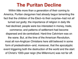 The Puritan Decline
      Within little more than a generation of their coming to
America, Puritan clergymen had already begun lamenting the
fact that the children of the Elect--to their surprise--had not all
     turned out godly; the importance of religion in daily life
   had declined; people were too interested in money, trade,
       commerce; and patterns of settlement had become
   dispersed and de-centralized. Hard-line Calvinism was on
     the wane. But, at the time of the American Revolution,
 most all non-Anglican Christians here still believed in some
  form of predestination--and, moreover, that the apocalyptic
event triggering both the destruction of the world and the start
  of Christ’s 1000-year reign (the Millennium) was not far off.
 