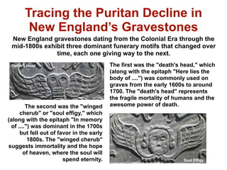 Tracing the Puritan Decline in
        New England’s Gravestones
 New England gravestones dating from the Colonial Era through the
 mid-1800s exhibit three dominant funerary motifs that changed over
               time, each one giving way to the next.
 Death’s Head                             The first was the "death's head," which
                                          (along with the epitaph "Here lies the
                                          body of ....") was commonly used on
                                          graves from the early 1600s to around
                                          1700. The "death's head" represents
                                          the fragile mortality of humans and the
        The second was the "winged        awesome power of death.
     cherub" or "soul effigy," which
(along with the epitaph "In memory
 of ....") was dominant in the 1700s
     but fell out of favor in the early
         1800s. The "winged cherub"
suggests immortality and the hope
       of heaven, where the soul will
                       spend eternity.                               Soul Effigy
 