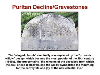Puritan Decline/Gravestones
            Urn and Willow




  The "winged cherub" eventually was replaced by the "urn-and-
willow" design, which became the most popular of the 19th century
(1800s). The urn contains "the remains of the deceased from which
the soul arises to heaven, and the willow symbolizes the mourning
         for the earthly life and joy of the new celestial life.”
 