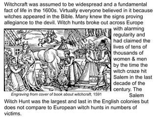 Witchcraft was assumed to be widespread and a fundamental
fact of life in the 1600s. Virtually everyone believed in it because
witches appeared in the Bible. Many knew the signs proving
allegiance to the devil. Witch hunts broke out across Europe
                                                        with alarming
                                                        regularity and
                                                        had claimed the
                                                        lives of tens of
                                                        thousands of
                                                        women & men
                                                        by the time the
                                                        witch craze hit
                                                        Salem in the last
                                                        decade of the
                                                        century. The
    Engraving from cover of book about witchcraft, 1591         Salem
Witch Hunt was the largest and last in the English colonies but
does not compare to European witch hunts in numbers of
victims.
 