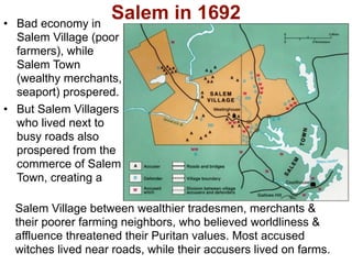 • Bad economy in
                    Salem in 1692
  Salem Village (poor
  farmers), while
  Salem Town
  (wealthy merchants,
  seaport) prospered.
• But Salem Villagers
  who lived next to
  busy roads also
  prospered from the
  commerce of Salem
  Town, creating a

  Salem Village between wealthier tradesmen, merchants &
  their poorer farming neighbors, who believed worldliness &
  affluence threatened their Puritan values. Most accused
  witches lived near roads, while their accusers lived on farms.
 