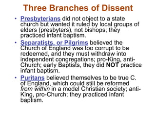 Three Branches of Dissent
• Presbyterians did not object to a state
  church but wanted it ruled by local groups of
  elders (presbyters), not bishops; they
  practiced infant baptism.
• Separatists, or Pilgrims believed the
  Church of England was too corrupt to be
  redeemed, and they must withdraw into
  independent congregations; pro-King, anti-
  Church; early Baptists, they did NOT practice
  infant baptism.
• Puritans believed themselves to be true C.
  of England, which could still be reformed
  from within in a model Christian society; anti-
  King, pro-Church; they practiced infant
  baptism.
 