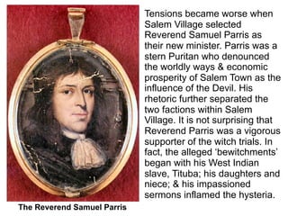 Tensions became worse when
                             Salem Village selected
                             Reverend Samuel Parris as
                             their new minister. Parris was a
                             stern Puritan who denounced
                             the worldly ways & economic
                             prosperity of Salem Town as the
                             influence of the Devil. His
                             rhetoric further separated the
                             two factions within Salem
                             Village. It is not surprising that
                             Reverend Parris was a vigorous
                             supporter of the witch trials. In
                             fact, the alleged ‘bewitchments’
                             began with his West Indian
                             slave, Tituba; his daughters and
                             niece; & his impassioned
                             sermons inflamed the hysteria.
The Reverend Samuel Parris
 