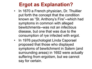 Ergot as Explanation?
• In 1670 a French physician, Dr. Thuillier
  put forth the concept that the condition
  known as “St. Anthony’s Fire”--which had
  symptoms in common with alleged
  bewitchments--was not an infectious
  disease, but one that was due to the
  consumption of rye infected with ergot.
• In 1976 psychologist Linda Caporael
  proposed that those who displayed
  symptoms of bewitchment in Salem (and
  surrounding areas) in 1692 were actually
  suffering from ergotism, but we cannot
  say for certain.
 