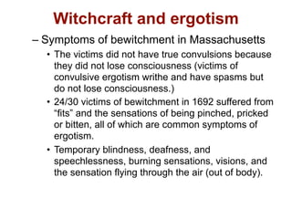 Witchcraft and ergotism
– Symptoms of bewitchment in Massachusetts
  • The victims did not have true convulsions because
    they did not lose consciousness (victims of
    convulsive ergotism writhe and have spasms but
    do not lose consciousness.)
  • 24/30 victims of bewitchment in 1692 suffered from
    “fits” and the sensations of being pinched, pricked
    or bitten, all of which are common symptoms of
    ergotism.
  • Temporary blindness, deafness, and
    speechlessness, burning sensations, visions, and
    the sensation flying through the air (out of body).
 