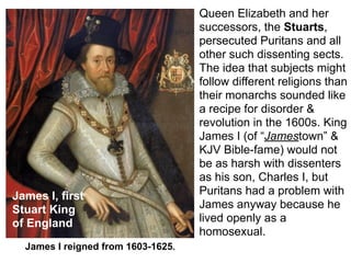 Queen Elizabeth and her
                                    successors, the Stuarts,
                                    persecuted Puritans and all
                                    other such dissenting sects.
                                    The idea that subjects might
                                    follow different religions than
                                    their monarchs sounded like
                                    a recipe for disorder &
                                    revolution in the 1600s. King
                                    James I (of “Jamestown” &
                                    KJV Bible-fame) would not
                                    be as harsh with dissenters
                                    as his son, Charles I, but
James I, first                      Puritans had a problem with
Stuart King                         James anyway because he
of England                          lived openly as a
                                    homosexual.
  James I reigned from 1603-1625.
 