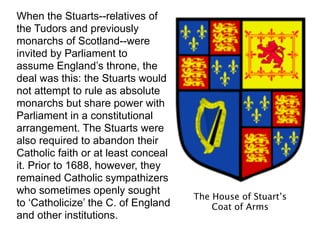 When the Stuarts--relatives of
the Tudors and previously
monarchs of Scotland--were
invited by Parliament to
assume England’s throne, the
deal was this: the Stuarts would
not attempt to rule as absolute
monarchs but share power with
Parliament in a constitutional
arrangement. The Stuarts were
also required to abandon their
Catholic faith or at least conceal
it. Prior to 1688, however, they
remained Catholic sympathizers
who sometimes openly sought
                                     The House of Stuart’s
to ‘Catholicize’ the C. of England       Coat of Arms
and other institutions.
 