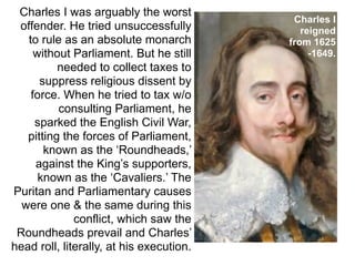 Charles I was arguably the worst
                                           Charles I
 offender. He tried unsuccessfully           reigned
   to rule as an absolute monarch         from 1625
     without Parliament. But he still          -1649.
          needed to collect taxes to
      suppress religious dissent by
    force. When he tried to tax w/o
          consulting Parliament, he
     sparked the English Civil War,
   pitting the forces of Parliament,
       known as the ‘Roundheads,’
     against the King’s supporters,
      known as the ‘Cavaliers.’ The
Puritan and Parliamentary causes
  were one & the same during this
              conflict, which saw the
 Roundheads prevail and Charles’
head roll, literally, at his execution.
 