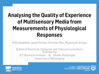 1.Analysing the Quality of Experience of Multisensory Media from Measurements of Physiological Responses PhD Candidate Jacob Donley, Christian Ritz, Muawiyath Shujau School of Electrical, Computer and Telecommunications Engineering ICT Research Institute & Global Challenges University of Wol ongong 
2.INTRODUCTION 2 • Multisensory Media (Multiple Sensory Stimuli) 
3.INTRODUCTION 2 • Multisensory Media (Multiple Sensory Stimuli) ← Ambient Lighting → ↓ ↑ Vibration Wind ↙Wind ↘ 
4.INTRODUCTION 2 • Multisensory Media (Multiple Sensory Stimuli) 
5.INTRODUCTION 2 • Multisensory Media (Multiple Sensory Stimuli) • Subjective testing of multisensory media –Discrete method –Continuous method 
6.INTRODUCTION 2 • Multisensory Media (Multiple Sensory Stimuli) • Subjective testing of multisensory media –Discrete method –Continuous method • Discrete –MOS has previously shown advantageous use of multisensory media 
7.INTRODUCTION 2 • Multisensory Media (Multiple Sensory Stimuli) • Subjective testing of multisensory media –Discrete method –Continuous method • Discrete –MOS has previously shown advantageous use of multisensory media • Continuous –Does the MOS reflect the experience evenly? 
8.INTRODUCTION 2 • Multisensory Media (Multiple Sensory Stimuli) • Subjective testing of multisensory media –Discrete method –Continuous method • Discrete –MOS has previously shown advantageous use of multisensory media • Continuous –Does the MOS reflect the experience evenly? • What af ect does synchronicity of ef ects have? 
9.EMOTION FROM BIOSIGNALS • Electroencephalography (EEG) –Emotiv EEG (14 Channels) 3 
10.EMOTION FROM BIOSIGNALS • Electroencephalography (EEG) –Emotiv EEG (14 Channels) –Analysis: • Emotiv suites (Proprietary algorithms) 3 
11.EMOTION FROM BIOSIGNALS • Electroencephalography (EEG) –Emotiv EEG (14 Channels) –Analysis: • Emotiv suites (Proprietary algorithms) •Event-Related Potential (ERP) (e.g. P300 responses) 3 
12.EMOTION FROM BIOSIGNALS • Electroencephalography (EEG) –Emotiv EEG (14 Channels) –Analysis: • Emotiv suites (Proprietary algorithms) •Event-Related Potential (ERP) (e.g. P300 responses) • Sub-band frequency powers (Alpha, Beta, etc.) 3 
13.EMOTION FROM BIOSIGNALS • Electroencephalography (EEG) –Emotiv EEG (14 Channels) –Analysis: • Emotiv suites (Proprietary algorithms) •Event-Related Potential (ERP) (e.g. P300 responses) • Sub-band frequency powers (Alpha, Beta, etc.) • Standardised Low Resolution Brain Electromagnetic Tomography (sLORETA) 3 
14.EMOTION FROM BIOSIGNALS • Electroencephalography (EEG) –Emotiv EEG (14 Channels) –Analysis: • Emotiv suites (Proprietary algorithms) •Event-Related Potential (ERP) (e.g. P300 responses) • Sub-band frequency powers (Alpha, Beta, etc.) • Standardised Low Resolution Brain Electromagnetic Tomography (sLORETA) • Eye Gaze Tracking –Sony PS3Eye and Dual Infrared Lights • Modified variable focus lens (No IR filter) 3 
15.EMOTION FROM BIOSIGNALS • Electroencephalography (EEG) –Emotiv EEG (14 Channels) –Analysis: • Emotiv suites (Proprietary algorithms) •Event-Related Potential (ERP) (e.g. P300 responses) • Sub-band frequency powers (Alpha, Beta, etc.) • Standardised Low Resolution Brain Electromagnetic Tomography (sLORETA) • Eye Gaze Tracking –Sony PS3Eye and Dual Infrared Lights • Modified variable focus lens (No IR filter) • Large sensor designed for variable lighting 3 
16.EMOTION FROM BIOSIGNALS • Electroencephalography (EEG) –Emotiv EEG (14 Channels) –Analysis: • Emotiv suites (Proprietary algorithms) •Event-Related Potential (ERP) (e.g. P300 responses) • Sub-band frequency powers (Alpha, Beta, etc.) • Standardised Low Resolution Brain Electromagnetic Tomography (sLORETA) • Eye Gaze Tracking –Sony PS3Eye and Dual Infrared Lights • Modified variable focus lens (No IR filter) • Large sensor designed for variable lighting • High frame rate (60fps) 3 
17.EMOTION FROM BIOSIGNALS • Electroencephalography (EEG) –Emotiv EEG (14 Channels) –Analysis: • Emotiv suites (Proprietary algorithms) •Event-Related Potential (ERP) (e.g. P300 responses) • Sub-band frequency powers (Alpha, Beta, etc.) • Standardised Low Resolution Brain Electromagnetic Tomography (sLORETA) • Eye Gaze Tracking –Sony PS3Eye and Dual Infrared Lights • Modified variable focus lens (No IR filter) • Large sensor designed for variable lighting • High frame rate (60fps) –ITU Gaze Tracker (Open Source) • Iris, Pupil and Glint (HaarFeatures) 3 
18.BIOSENSOR-BASED QOE EVALUATION SYSTEM 4 
19.BIOSENSOR-BASED QOE EVALUATION SYSTEM • Supports Ful HD Audio/Video 4 
20.BIOSENSOR-BASED QOE EVALUATION SYSTEM • Supports Ful HD Audio/Video • Multisensory Media via Philips amBX system –MPEG-V Capable (Standard forMultisensory Media) 4 
21.BIOSENSOR-BASED QOE EVALUATION SYSTEM • Supports Ful HD Audio/Video • Multisensory Media via Philips amBX system –MPEG-V Capable (Standard forMultisensory Media) • Emotiv EEG calibration & recording –Facial Expressions via Expressiv™ Suite –Subjective Emotions via Af ectiv™ Suite –Raw EEG Potentials and Gyroscope Data 4 
22.BIOSENSOR-BASED QOE EVALUATION SYSTEM • Supports Ful HD Audio/Video • Multisensory Media via Philips amBX system –MPEG-V Capable (Standard forMultisensory Media) • Emotiv EEG calibration & recording –Facial Expressions via Expressiv™ Suite –Subjective Emotions via Af ectiv™ Suite –Raw EEG Potentials and Gyroscope Data • ITU Gaze Tracker calibration & recording 4 
23.BIOSENSOR-BASED QOE EVALUATION SYSTEM 5 
24.SUBJECTIVE TESTS • Asynchronous => Al ef ects preceding A/V by 500ms • 500ms => Average skew perceptual y noticeable for media synchronisation [1, 2] [1] R. Steinmetz, "Human perception of jit er and media synchronization," Selected Areas in Communications, IEEE Journal on, vol. 14, pp. 61-72, 1996. [2] W. Yaodu, X. Xiang, K. Jingming, and H. Xinlu, "A speech-video synchrony quality metric using CoIA," in Packet Video Workshop (PV), 2010 18th International, 2010, pp. 173-177. 6 Ef ects None Asynchronous Synchronous Subjects 10 Videos per 15 Subject 
25.SUBJECTIVE TESTS • Asynchronous => Al ef ects preceding A/V by 500ms • 500ms => Average skew perceptual y noticeable for media synchronisation [1, 2] [1] R. Steinmetz, "Human perception of jit er and media synchronization," Selected Areas in Communications, IEEE Journal on, vol. 14, pp. 61-72, 1996. [2] W. Yaodu, X. Xiang, K. Jingming, and H. Xinlu, "A speech-video synchrony quality metric using CoIA," in Packet Video Workshop (PV), 2010 18th International, 2010, pp. 173-177. 6 Ef ects None Asynchronous Synchronous Subjects 10 Videos per 15 Subject 
26.SUBJECTIVE TESTS • Asynchronous => Al ef ects preceding A/V by 500ms • 500ms => Average skew perceptual y noticeable for media synchronisation [1, 2] [1] R. Steinmetz, "Human perception of jit er and media synchronization," Selected Areas in Communications, IEEE Journal on, vol. 14, pp. 61-72, 1996. [2] W. Yaodu, X. Xiang, K. Jingming, and H. Xinlu, "A speech-video synchrony quality metric using CoIA," in Packet Video Workshop (PV), 2010 18th International, 2010, pp. 173-177. 6 EEG Setup Eye Gaze Calibration Example Media Trial QoE Vote x 3 Ef ects None Asynchronous Synchronous Subjects 10 Videos per 15 Subject 
27.RESULTS • QoE Votes agree with previous research 75 55 35 QoE Vote (%) QoE Votes and 95% Confidence Interval Without Ef ects With Asynchronous Ef ects With Synchronous Ef ects Shortened Video Titles 7 
28.• The ef ect of synchronicity on QoE votes T-Test showing the probability that mean QoE would be observed the same 50% 40% 30% 20%10% 0% Probability RESULTS (alpha=0.05) Without Ef ects & AsyncWithout Ef ects & Sync Async& Sync Shortened Video Titles N.B. One-way ANOVA showed discernabledif erences 8 
29.DISCUSSION • What if a subject’s vote is biased in favour of a single event? 9 
30.DISCUSSION • What if a subject’s vote is biased in favour of a single event? • Is there any observable physiological dif erence between theasynchronous and synchronous events? 9 
31.DISCUSSION • What if a subject’s vote is biased in favour of a single event? • Is there any observable physiological dif erence between theasynchronous and synchronous events? • Can we find a correlation with the votes from either EEG or Gaze data? 9 
32.RESULTS • Emotiv’salgorithms are proprietary & values undefined. • Brain lobe functionality wel documented. 10 
33.RESULTS • Emotiv’salgorithms are proprietary & values undefined. • Brain lobe functionality wel documented. • Using sLORETAalgorithm: Most Active Brain Lobes bit.ly/EEG_3D_ Vid 10 Frontal Temporal Occipital No Sensory Ef ects Sync Sensory Ef ects AsyncSensory Ef ects 
34.RESULTS • Emotiv’salgorithms are proprietary & values undefined. • Brain lobe functionality wel documented. • Using sLORETAalgorithm: 100% 75% 50% 25% 0% No Ef ects AsyncSync Most Active Lobe (%) Type of Ef ects Frontal Parietal Limbic Occipital Temporal QoE MOS Most Active Brain Lobes Frontal Temporal Occipital bit.ly/EEG_3D_ Vid 10 No Sensory Ef ects Sync Sensory Ef ects AsyncSensory Ef ects 
35.PRELIMINARY RESULTS • Possible EEG correlation with Eye Gaze deviation Frontal FrontalFrontalFrontalFrontalOccipital 500 400 300 200 100 0 No Ef ects AsyncSync Standard Deviation (Pixels) Type of Ef ects Subject 1 -X CoordSubject 1 -Y CoordSubject 2 -X CoordSubject 2 -Y Coord11 
36.PRELIMINARY RESULTS • Possible EEG correlation with Eye Gaze deviation Frontal FrontalFrontalFrontalFrontalOccipital 500 400 300 200 100 0 No Ef ects AsyncSync Standard Deviation (Pixels) Type of Ef ects Subject 1 -X CoordSubject 1 -Y CoordSubject 2 -X CoordSubject 2 -Y CoordFrontal FrontalOccipital No Sensory Ef ects Sync Sensory Ef ects 11 AsyncSensory Ef ects 
37.CONCLUSIONS • Multisensory ef ects enhance QoE 12 
38.CONCLUSIONS • Multisensory ef ects enhance QoE • Synchronicity at this level & direction is indiscernible 12 
39.CONCLUSIONS • Multisensory ef ects enhance QoE • Synchronicity at this level & direction is indiscernible • Correlating EEG lobe activity–25% increase in temporal lobe for async–20% increase in occipital lobe for sync 12 
40.CONCLUSIONS • Multisensory ef ects enhance QoE • Synchronicity at this level & direction is indiscernible • Correlating EEG lobe activity–25% increase in temporal lobe for async–20% increase in occipital lobe for sync • Software package for physiological subjective testing and multisensory media playback 12 
41.CONCLUSIONS • Multisensory ef ects enhance QoE • Synchronicity at this level & direction is indiscernible • Correlating EEG lobe activity–25% increase in temporal lobe for async–20% increase in occipital lobe for sync • Software package for physiological subjective testing and multisensory media playback • Large dataset of physiological responses for multisensory stimuli (Availability depending on ethics restrictions) 12 
42.Questions?  