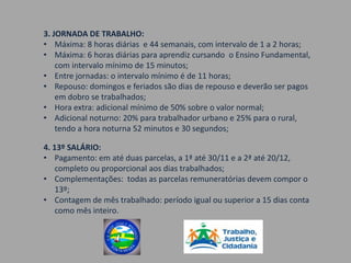 3. JORNADA DE TRABALHO:
• Máxima: 8 horas diárias e 44 semanais, com intervalo de 1 a 2 horas;
• Máxima: 6 horas diárias para aprendiz cursando o Ensino Fundamental,
    com intervalo mínimo de 15 minutos;
• Entre jornadas: o intervalo mínimo é de 11 horas;
• Repouso: domingos e feriados são dias de repouso e deverão ser pagos
    em dobro se trabalhados;
• Hora extra: adicional mínimo de 50% sobre o valor normal;
• Adicional noturno: 20% para trabalhador urbano e 25% para o rural,
    tendo a hora noturna 52 minutos e 30 segundos;

4. 13º SALÁRIO:
• Pagamento: em até duas parcelas, a 1ª até 30/11 e a 2ª até 20/12,
    completo ou proporcional aos dias trabalhados;
• Complementações: todas as parcelas remuneratórias devem compor o
    13º;
• Contagem de mês trabalhado: período igual ou superior a 15 dias conta
    como mês inteiro.
 