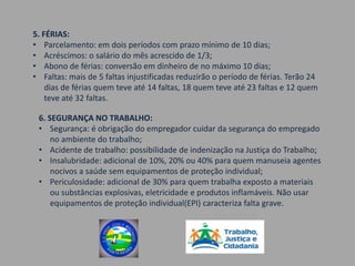 5. FÉRIAS:
• Parcelamento: em dois períodos com prazo mínimo de 10 dias;
• Acréscimos: o salário do mês acrescido de 1/3;
• Abono de férias: conversão em dinheiro de no máximo 10 dias;
• Faltas: mais de 5 faltas injustificadas reduzirão o período de férias. Terão 24
    dias de férias quem teve até 14 faltas, 18 quem teve até 23 faltas e 12 quem
    teve até 32 faltas.

 6. SEGURANÇA NO TRABALHO:
 • Segurança: é obrigação do empregador cuidar da segurança do empregado
     no ambiente do trabalho;
 • Acidente de trabalho: possibilidade de indenização na Justiça do Trabalho;
 • Insalubridade: adicional de 10%, 20% ou 40% para quem manuseia agentes
     nocivos a saúde sem equipamentos de proteção individual;
 • Periculosidade: adicional de 30% para quem trabalha exposto a materiais
     ou substâncias explosivas, eletricidade e produtos inflamáveis. Não usar
     equipamentos de proteção individual(EPI) caracteriza falta grave.
 