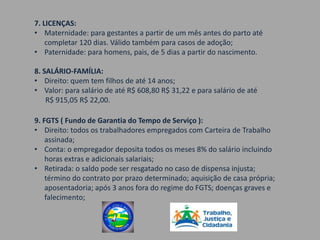 7. LICENÇAS:
• Maternidade: para gestantes a partir de um mês antes do parto até
    completar 120 dias. Válido também para casos de adoção;
• Paternidade: para homens, pais, de 5 dias a partir do nascimento.

8. SALÁRIO-FAMÍLIA:
• Direito: quem tem filhos de até 14 anos;
• Valor: para salário de até R$ 608,80 R$ 31,22 e para salário de até
    R$ 915,05 R$ 22,00.

9. FGTS ( Fundo de Garantia do Tempo de Serviço ):
• Direito: todos os trabalhadores empregados com Carteira de Trabalho
    assinada;
• Conta: o empregador deposita todos os meses 8% do salário incluindo
    horas extras e adicionais salariais;
• Retirada: o saldo pode ser resgatado no caso de dispensa injusta;
    término do contrato por prazo determinado; aquisição de casa própria;
    aposentadoria; após 3 anos fora do regime do FGTS; doenças graves e
    falecimento;
 