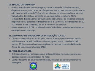 10. SEGURO DESEMPREGO:
• Direito: trabalhador desempregado, com Carteira de Trabalho anotada,
   dispensado sem justa causa, se não possuir renda para sustento próprio e se
   não tiver benefício do INSS (exceto pensão por morte ou auxílio-acidente);
• Trabalhador doméstico: somente se o empregador recolher o FGTS;
• Tempo: terá direito apenas se tiver ao menos 6 meses de trabalho antes da
   dispensa e de 3 parcelas se trabalhou de 6 a 11 meses; 4 se trabalhou de 12
   a 23 meses e 5 se trabalhou de 24 a 36 meses de serviço;
• Dever: comunicar à CEF ou Ministério do Trabalho o cancelamento quando
   conseguir novo emprego.

11. ABONO DO PIS (PROGRAMA DE INTEGRAÇÃO SOCIAL):
• Direito: cadastrados no PIS há pelo menos 5 anos; quem recebeu salário
   médio mensal de até 2 salários mínimos; quem tenha trabalhado pelo
   menos 30 dias no ano base com registro na carteira e conste da Relação
   Anual de Informações Sociais(RAIS).
12. VALE-TRANSPORTE:
• Entrega: devem ser entregues com antecedência e no número exato das
   passagens que serão utilizadas no mês;
• Custo: desconto de 6% do salário básico, excluído qualquer adicional ou
   vantagem.
 