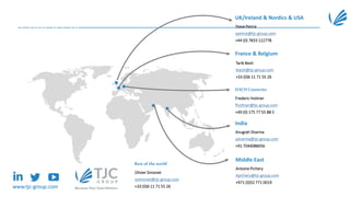 UK/Ireland & Nordics & USA
Steve Peirce
speirce@tjc-group.com
+44 (0) 7833 122778
France & Belgium
Tarik Bezit
tbezit@tjc-group.com
+33 (0)6 11 71 55 26
DACH Countries
Frederic Hottner
fhottner@tjc-group.com
+49 (0) 175 77 55 88 5
India
Anugrah Sharma
asharma@tjc-group.com
+91 7044088456
Middle East
Antoine Pichery
Apichery@tjc-group.com
+971 (0)52 771 0019
Rest of the world
Olivier Simonet
osimonet@tjc-group.com
+33 (0)6 11 71 55 26www.tjc-group.com
Contact us
 