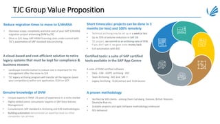 TJC Group Value Proposition
• Decrease scope, complexity and total cost of your SAP S/4HANA
migration project enhancing DVM by TJC
• Once in S/4, Keep SAP HANA licensing costs under control with
TJC’s automation of SAP standard data archiving.
Reduce migration times to move to S/4HANA
A cloud-based and cost-efficient solution to retire
legacy systems that must be kept for compliance &
business reasons
• Unique experts in DVM: 23 years of experience in a niche market
• Highly-skilled senior consultants' experts in SAP Data Volume
Management
• Complements SAP standard in Archiving and ILM methodologies
• Building automation demonstrate an expertise level no other
competitor can achieve
Genuine knowledge of DVM
Short timescales: projects can be done in 3
months (or less) and 100% remotely
Certified tools: a suite of SAP certified
tools available in the SAP App Centre
• Verified by 500 clients - among them Carlsberg, Danone, British Telecom,
Deutsche Post etc.
• Scalable projects and agile Software methodology embraced
• ROI delivered
A proven methodology
• Landscape transformation to reduce cost is important for the
management after the move to S/4
• TJC legacy archiving program will transfer all the legacies (even
your competitors) within one application, ELSA on SCP.
• Technical archiving may be set up in a week or less
• Up to 70% of volume reduction in SAP DB
• TJC project, we commit to an archiving-ratio of 95%.
If you don’t get it, we gave some money back.
• Full automation with ASC
A suite of DVM certified software
• Data - ILM - GDPR archiving : ASC
• Taxes Archiving : AEC and SAF-T
• Legacy Archiving : ELSA extract and ELSA access
 
