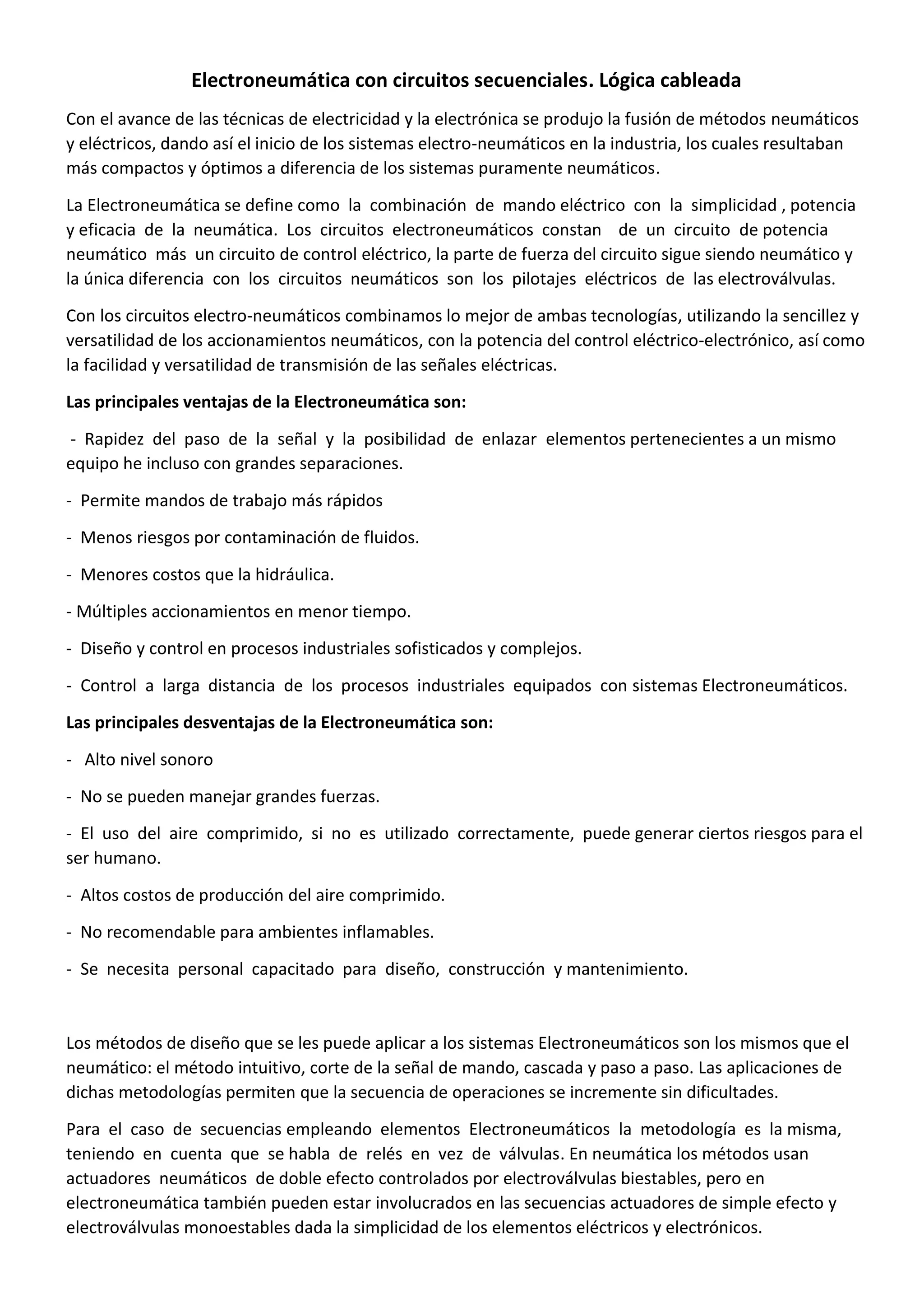Electroneumática con circuitos secuenciales. Lógica cableada
Con el avance de las técnicas de electricidad y la electrónica se produjo la fusión de métodos neumáticos
y eléctricos, dando así el inicio de los sistemas electro-neumáticos en la industria, los cuales resultaban
más compactos y óptimos a diferencia de los sistemas puramente neumáticos.
La Electroneumática se define como la combinación de mando eléctrico con la simplicidad , potencia
y eficacia de la neumática. Los circuitos electroneumáticos constan de un circuito de potencia
neumático más un circuito de control eléctrico, la parte de fuerza del circuito sigue siendo neumático y
la única diferencia con los circuitos neumáticos son los pilotajes eléctricos de las electroválvulas.
Con los circuitos electro-neumáticos combinamos lo mejor de ambas tecnologías, utilizando la sencillez y
versatilidad de los accionamientos neumáticos, con la potencia del control eléctrico-electrónico, así como
la facilidad y versatilidad de transmisión de las señales eléctricas.
Las principales ventajas de la Electroneumática son:
- Rapidez del paso de la señal y la posibilidad de enlazar elementos pertenecientes a un mismo
equipo he incluso con grandes separaciones.
- Permite mandos de trabajo más rápidos
- Menos riesgos por contaminación de fluidos.
- Menores costos que la hidráulica.
- Múltiples accionamientos en menor tiempo.
- Diseño y control en procesos industriales sofisticados y complejos.
- Control a larga distancia de los procesos industriales equipados con sistemas Electroneumáticos.
Las principales desventajas de la Electroneumática son:
- Alto nivel sonoro
- No se pueden manejar grandes fuerzas.
- El uso del aire comprimido, si no es utilizado correctamente, puede generar ciertos riesgos para el
ser humano.
- Altos costos de producción del aire comprimido.
- No recomendable para ambientes inflamables.
- Se necesita personal capacitado para diseño, construcción y mantenimiento.
Los métodos de diseño que se les puede aplicar a los sistemas Electroneumáticos son los mismos que el
neumático: el método intuitivo, corte de la señal de mando, cascada y paso a paso. Las aplicaciones de
dichas metodologías permiten que la secuencia de operaciones se incremente sin dificultades.
Para el caso de secuencias empleando elementos Electroneumáticos la metodología es la misma,
teniendo en cuenta que se habla de relés en vez de válvulas. En neumática los métodos usan
actuadores neumáticos de doble efecto controlados por electroválvulas biestables, pero en
electroneumática también pueden estar involucrados en las secuencias actuadores de simple efecto y
electroválvulas monoestables dada la simplicidad de los elementos eléctricos y electrónicos.
 