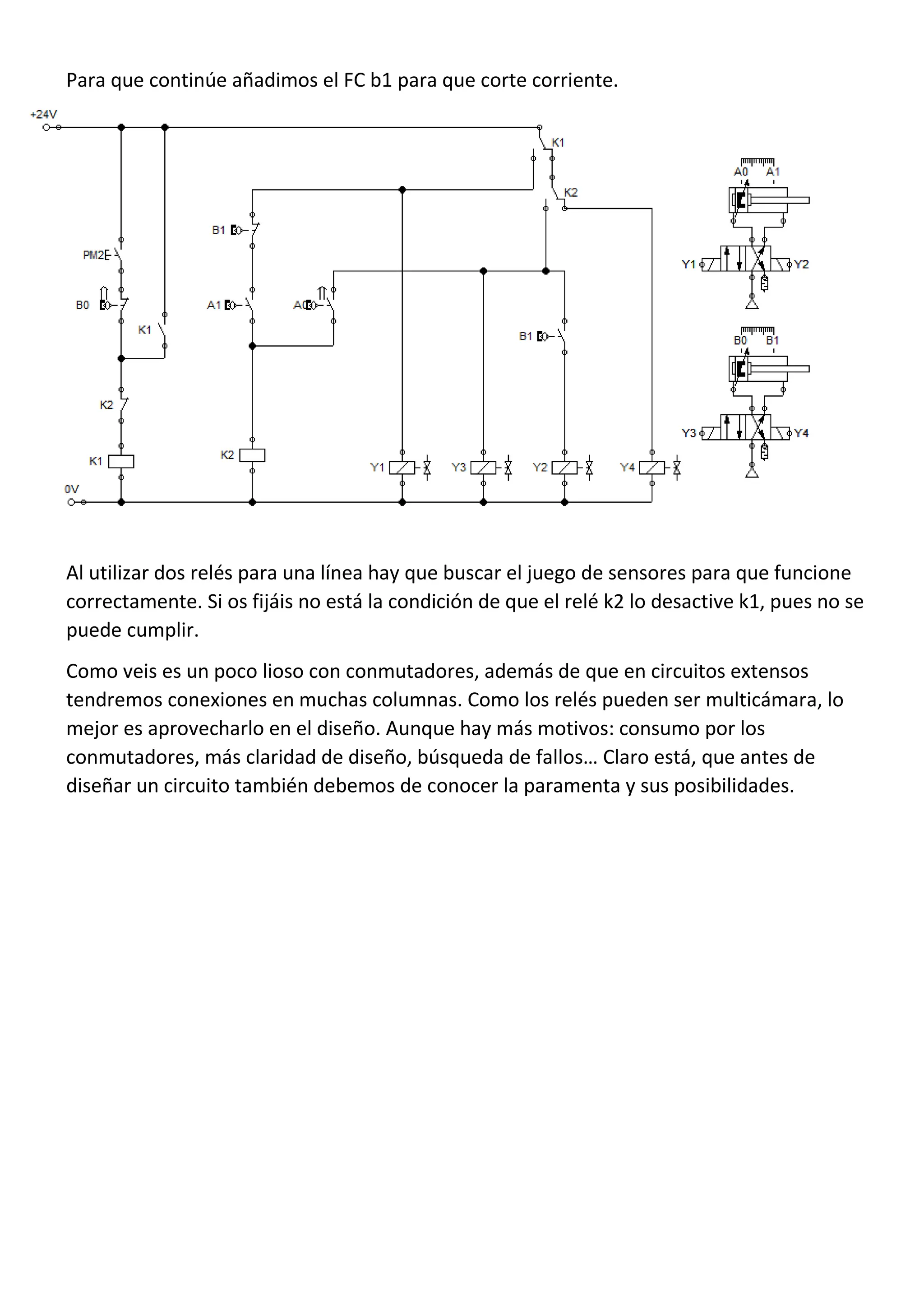 Para que continúe añadimos el FC b1 para que corte corriente.
Al utilizar dos relés para una línea hay que buscar el juego de sensores para que funcione
correctamente. Si os fijáis no está la condición de que el relé k2 lo desactive k1, pues no se
puede cumplir.
Como veis es un poco lioso con conmutadores, además de que en circuitos extensos
tendremos conexiones en muchas columnas. Como los relés pueden ser multicámara, lo
mejor es aprovecharlo en el diseño. Aunque hay más motivos: consumo por los
conmutadores, más claridad de diseño, búsqueda de fallos… Claro está, que antes de
diseñar un circuito también debemos de conocer la paramenta y sus posibilidades.
 