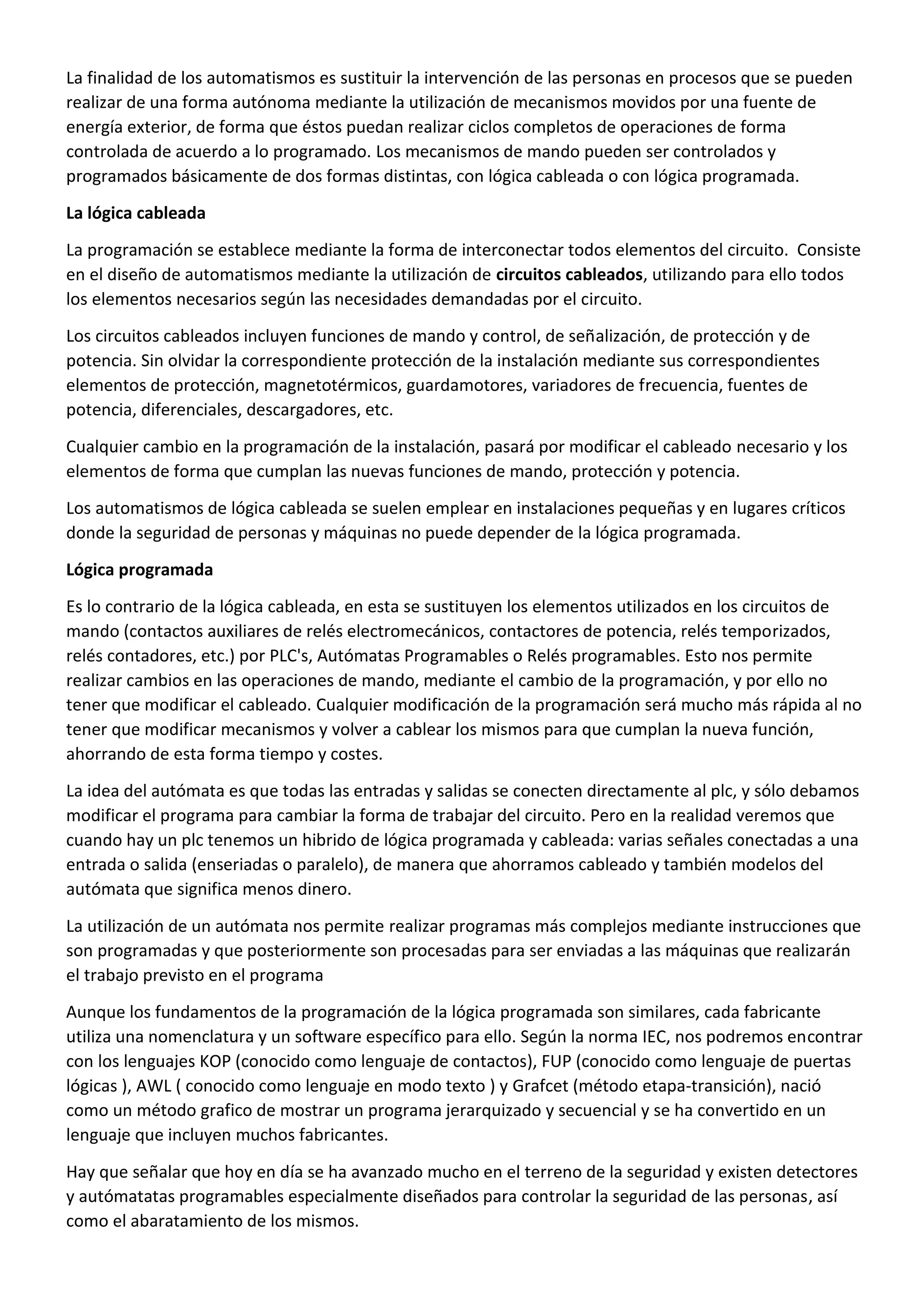 La finalidad de los automatismos es sustituir la intervención de las personas en procesos que se pueden
realizar de una forma autónoma mediante la utilización de mecanismos movidos por una fuente de
energía exterior, de forma que éstos puedan realizar ciclos completos de operaciones de forma
controlada de acuerdo a lo programado. Los mecanismos de mando pueden ser controlados y
programados básicamente de dos formas distintas, con lógica cableada o con lógica programada.
La lógica cableada
La programación se establece mediante la forma de interconectar todos elementos del circuito. Consiste
en el diseño de automatismos mediante la utilización de circuitos cableados, utilizando para ello todos
los elementos necesarios según las necesidades demandadas por el circuito.
Los circuitos cableados incluyen funciones de mando y control, de señalización, de protección y de
potencia. Sin olvidar la correspondiente protección de la instalación mediante sus correspondientes
elementos de protección, magnetotérmicos, guardamotores, variadores de frecuencia, fuentes de
potencia, diferenciales, descargadores, etc.
Cualquier cambio en la programación de la instalación, pasará por modificar el cableado necesario y los
elementos de forma que cumplan las nuevas funciones de mando, protección y potencia.
Los automatismos de lógica cableada se suelen emplear en instalaciones pequeñas y en lugares críticos
donde la seguridad de personas y máquinas no puede depender de la lógica programada.
Lógica programada
Es lo contrario de la lógica cableada, en esta se sustituyen los elementos utilizados en los circuitos de
mando (contactos auxiliares de relés electromecánicos, contactores de potencia, relés temporizados,
relés contadores, etc.) por PLC's, Autómatas Programables o Relés programables. Esto nos permite
realizar cambios en las operaciones de mando, mediante el cambio de la programación, y por ello no
tener que modificar el cableado. Cualquier modificación de la programación será mucho más rápida al no
tener que modificar mecanismos y volver a cablear los mismos para que cumplan la nueva función,
ahorrando de esta forma tiempo y costes.
La idea del autómata es que todas las entradas y salidas se conecten directamente al plc, y sólo debamos
modificar el programa para cambiar la forma de trabajar del circuito. Pero en la realidad veremos que
cuando hay un plc tenemos un hibrido de lógica programada y cableada: varias señales conectadas a una
entrada o salida (enseriadas o paralelo), de manera que ahorramos cableado y también modelos del
autómata que significa menos dinero.
La utilización de un autómata nos permite realizar programas más complejos mediante instrucciones que
son programadas y que posteriormente son procesadas para ser enviadas a las máquinas que realizarán
el trabajo previsto en el programa
Aunque los fundamentos de la programación de la lógica programada son similares, cada fabricante
utiliza una nomenclatura y un software específico para ello. Según la norma IEC, nos podremos encontrar
con los lenguajes KOP (conocido como lenguaje de contactos), FUP (conocido como lenguaje de puertas
lógicas ), AWL ( conocido como lenguaje en modo texto ) y Grafcet (método etapa-transición), nació
como un método grafico de mostrar un programa jerarquizado y secuencial y se ha convertido en un
lenguaje que incluyen muchos fabricantes.
Hay que señalar que hoy en día se ha avanzado mucho en el terreno de la seguridad y existen detectores
y autómatatas programables especialmente diseñados para controlar la seguridad de las personas, así
como el abaratamiento de los mismos.
 