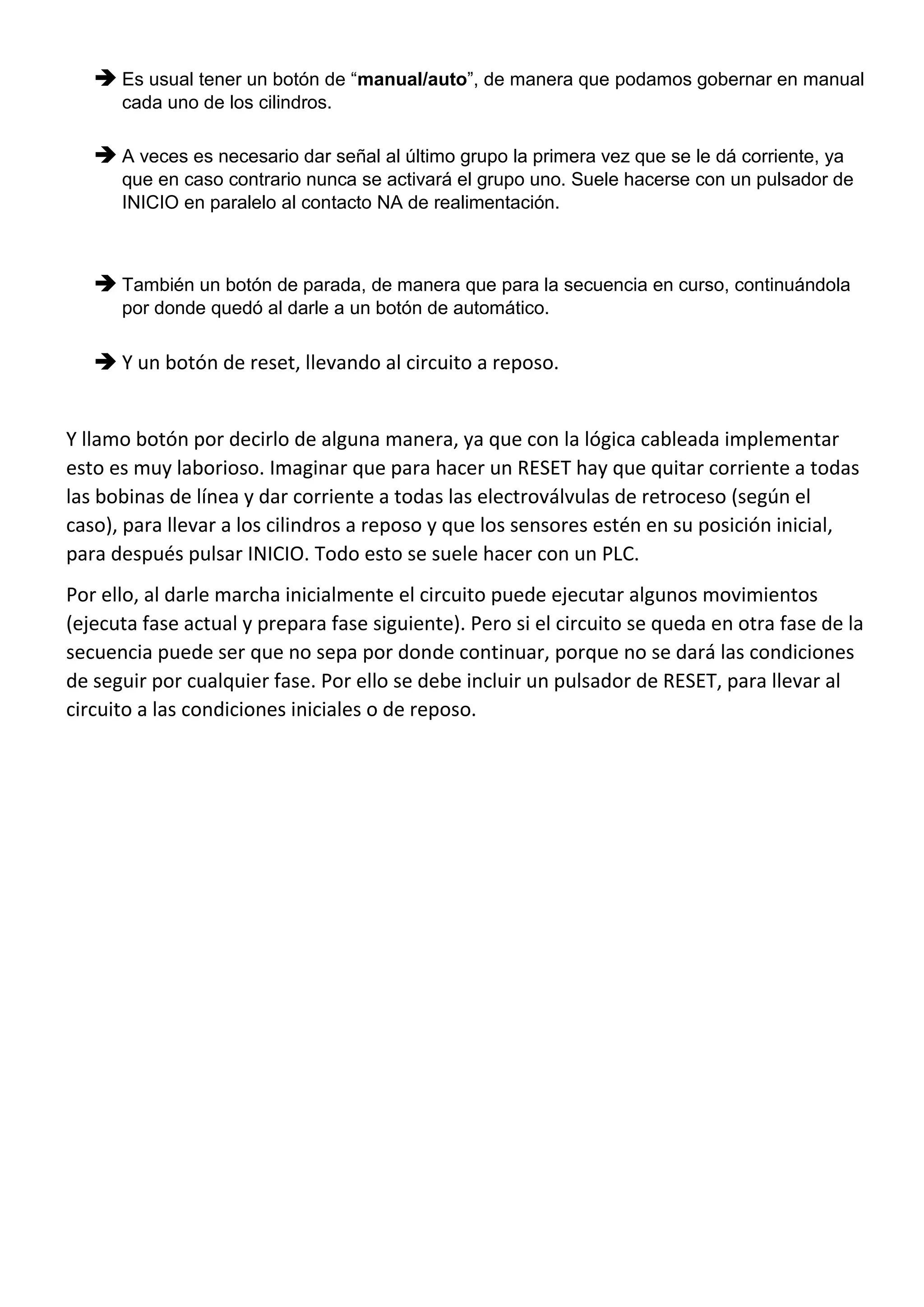  Es usual tener un botón de “manual/auto”, de manera que podamos gobernar en manual
cada uno de los cilindros.
 A veces es necesario dar señal al último grupo la primera vez que se le dá corriente, ya
que en caso contrario nunca se activará el grupo uno. Suele hacerse con un pulsador de
INICIO en paralelo al contacto NA de realimentación.
 También un botón de parada, de manera que para la secuencia en curso, continuándola
por donde quedó al darle a un botón de automático.
 Y un botón de reset, llevando al circuito a reposo.
Y llamo botón por decirlo de alguna manera, ya que con la lógica cableada implementar
esto es muy laborioso. Imaginar que para hacer un RESET hay que quitar corriente a todas
las bobinas de línea y dar corriente a todas las electroválvulas de retroceso (según el
caso), para llevar a los cilindros a reposo y que los sensores estén en su posición inicial,
para después pulsar INICIO. Todo esto se suele hacer con un PLC.
Por ello, al darle marcha inicialmente el circuito puede ejecutar algunos movimientos
(ejecuta fase actual y prepara fase siguiente). Pero si el circuito se queda en otra fase de la
secuencia puede ser que no sepa por donde continuar, porque no se dará las condiciones
de seguir por cualquier fase. Por ello se debe incluir un pulsador de RESET, para llevar al
circuito a las condiciones iniciales o de reposo.
 