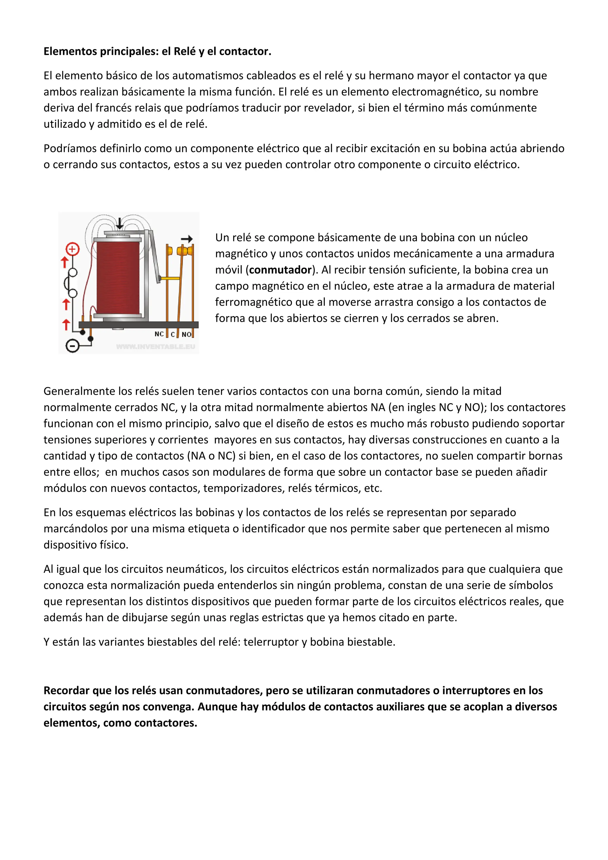 Elementos principales: el Relé y el contactor.
El elemento básico de los automatismos cableados es el relé y su hermano mayor el contactor ya que
ambos realizan básicamente la misma función. El relé es un elemento electromagnético, su nombre
deriva del francés relais que podríamos traducir por revelador, si bien el término más comúnmente
utilizado y admitido es el de relé.
Podríamos definirlo como un componente eléctrico que al recibir excitación en su bobina actúa abriendo
o cerrando sus contactos, estos a su vez pueden controlar otro componente o circuito eléctrico.
Un relé se compone básicamente de una bobina con un núcleo
magnético y unos contactos unidos mecánicamente a una armadura
móvil (conmutador). Al recibir tensión suficiente, la bobina crea un
campo magnético en el núcleo, este atrae a la armadura de material
ferromagnético que al moverse arrastra consigo a los contactos de
forma que los abiertos se cierren y los cerrados se abren.
Generalmente los relés suelen tener varios contactos con una borna común, siendo la mitad
normalmente cerrados NC, y la otra mitad normalmente abiertos NA (en ingles NC y NO); los contactores
funcionan con el mismo principio, salvo que el diseño de estos es mucho más robusto pudiendo soportar
tensiones superiores y corrientes mayores en sus contactos, hay diversas construcciones en cuanto a la
cantidad y tipo de contactos (NA o NC) si bien, en el caso de los contactores, no suelen compartir bornas
entre ellos; en muchos casos son modulares de forma que sobre un contactor base se pueden añadir
módulos con nuevos contactos, temporizadores, relés térmicos, etc.
En los esquemas eléctricos las bobinas y los contactos de los relés se representan por separado
marcándolos por una misma etiqueta o identificador que nos permite saber que pertenecen al mismo
dispositivo físico.
Al igual que los circuitos neumáticos, los circuitos eléctricos están normalizados para que cualquiera que
conozca esta normalización pueda entenderlos sin ningún problema, constan de una serie de símbolos
que representan los distintos dispositivos que pueden formar parte de los circuitos eléctricos reales, que
además han de dibujarse según unas reglas estrictas que ya hemos citado en parte.
Y están las variantes biestables del relé: telerruptor y bobina biestable.
Recordar que los relés usan conmutadores, pero se utilizaran conmutadores o interruptores en los
circuitos según nos convenga. Aunque hay módulos de contactos auxiliares que se acoplan a diversos
elementos, como contactores.
 