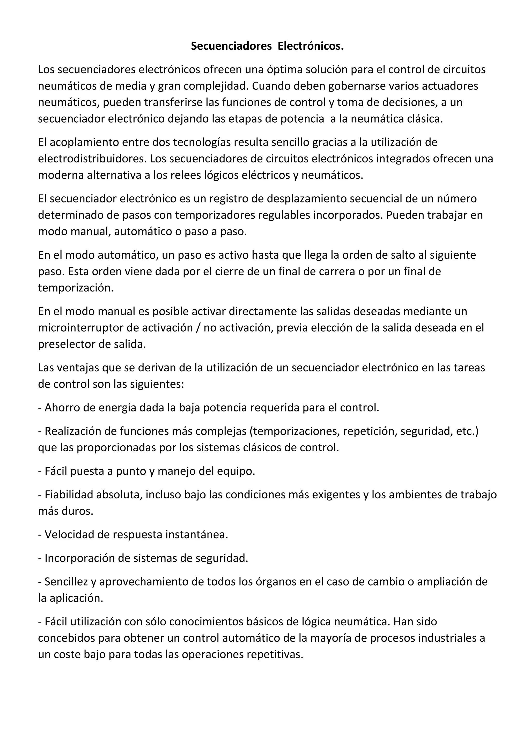 Secuenciadores Electrónicos.
Los secuenciadores electrónicos ofrecen una óptima solución para el control de circuitos
neumáticos de media y gran complejidad. Cuando deben gobernarse varios actuadores
neumáticos, pueden transferirse las funciones de control y toma de decisiones, a un
secuenciador electrónico dejando las etapas de potencia a la neumática clásica.
El acoplamiento entre dos tecnologías resulta sencillo gracias a la utilización de
electrodistribuidores. Los secuenciadores de circuitos electrónicos integrados ofrecen una
moderna alternativa a los relees lógicos eléctricos y neumáticos.
El secuenciador electrónico es un registro de desplazamiento secuencial de un número
determinado de pasos con temporizadores regulables incorporados. Pueden trabajar en
modo manual, automático o paso a paso.
En el modo automático, un paso es activo hasta que llega la orden de salto al siguiente
paso. Esta orden viene dada por el cierre de un final de carrera o por un final de
temporización.
En el modo manual es posible activar directamente las salidas deseadas mediante un
microinterruptor de activación / no activación, previa elección de la salida deseada en el
preselector de salida.
Las ventajas que se derivan de la utilización de un secuenciador electrónico en las tareas
de control son las siguientes:
- Ahorro de energía dada la baja potencia requerida para el control.
- Realización de funciones más complejas (temporizaciones, repetición, seguridad, etc.)
que las proporcionadas por los sistemas clásicos de control.
- Fácil puesta a punto y manejo del equipo.
- Fiabilidad absoluta, incluso bajo las condiciones más exigentes y los ambientes de trabajo
más duros.
- Velocidad de respuesta instantánea.
- Incorporación de sistemas de seguridad.
- Sencillez y aprovechamiento de todos los órganos en el caso de cambio o ampliación de
la aplicación.
- Fácil utilización con sólo conocimientos básicos de lógica neumática. Han sido
concebidos para obtener un control automático de la mayoría de procesos industriales a
un coste bajo para todas las operaciones repetitivas.
 