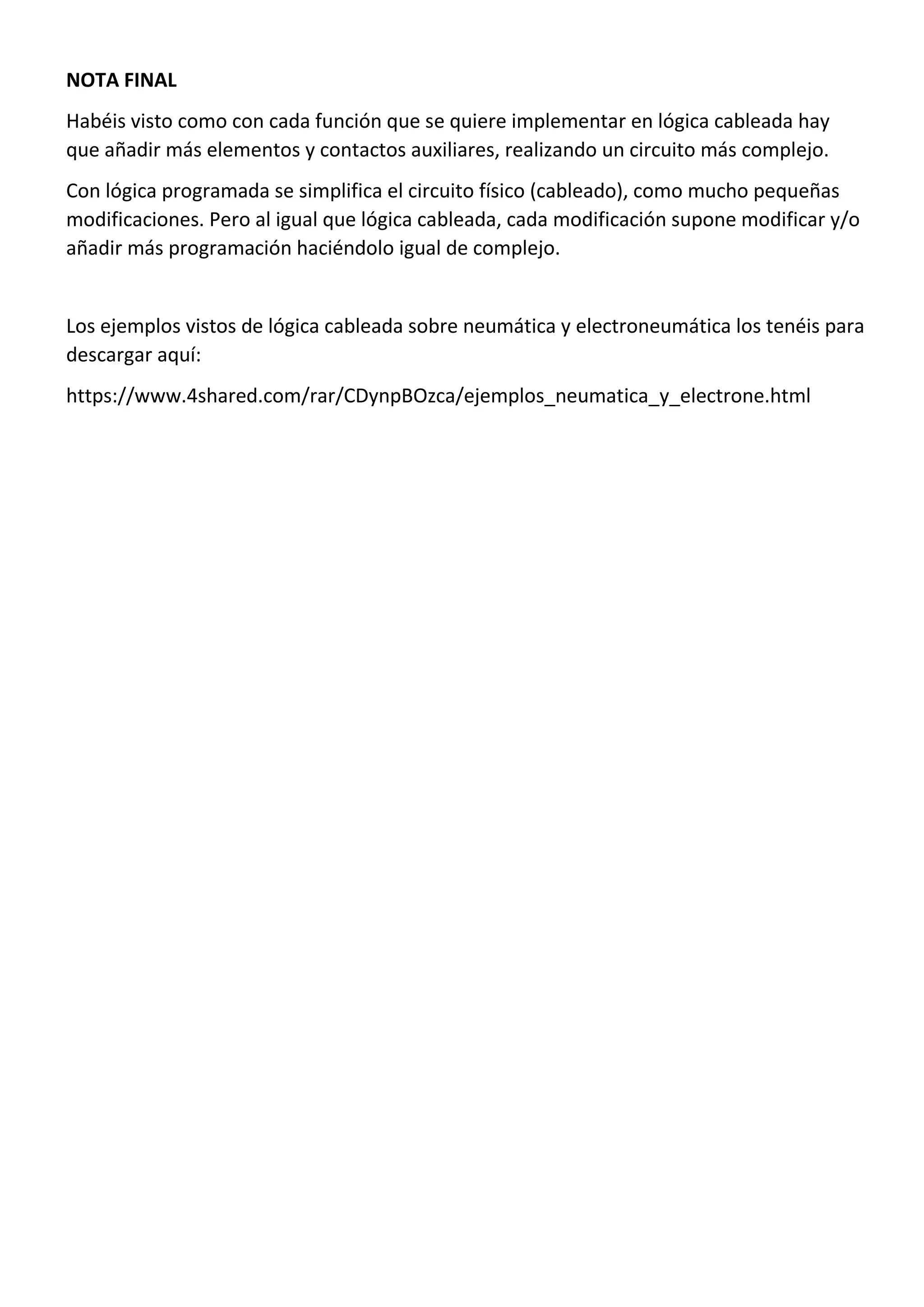 NOTA FINAL
Habéis visto como con cada función que se quiere implementar en lógica cableada hay
que añadir más elementos y contactos auxiliares, realizando un circuito más complejo.
Con lógica programada se simplifica el circuito físico (cableado), como mucho pequeñas
modificaciones. Pero al igual que lógica cableada, cada modificación supone modificar y/o
añadir más programación haciéndolo igual de complejo.
Los ejemplos vistos de lógica cableada sobre neumática y electroneumática los tenéis para
descargar aquí:
https://www.4shared.com/rar/CDynpBOzca/ejemplos_neumatica_y_electrone.html
 