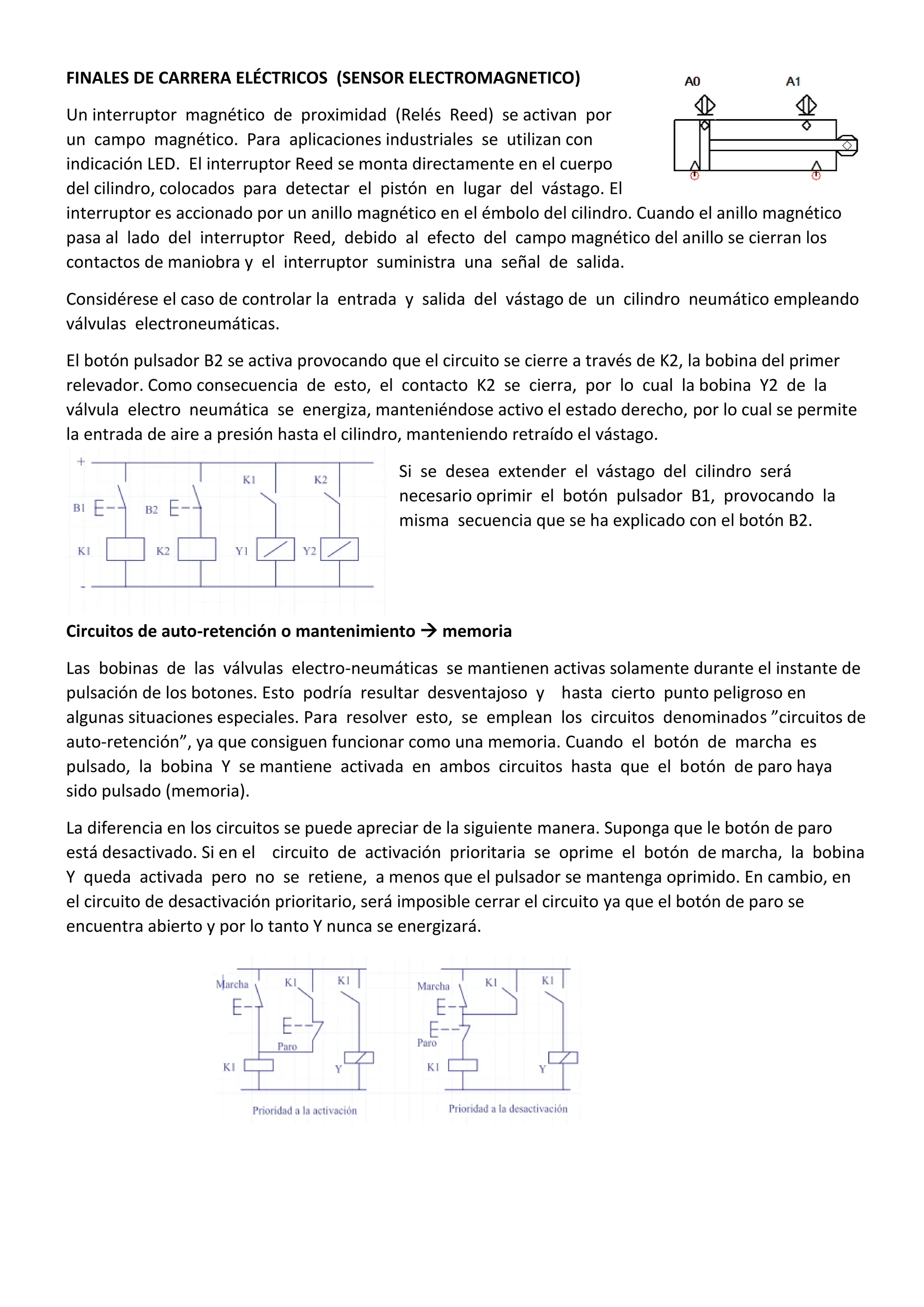 FINALES DE CARRERA ELÉCTRICOS (SENSOR ELECTROMAGNETICO)
Un interruptor magnético de proximidad (Relés Reed) se activan por
un campo magnético. Para aplicaciones industriales se utilizan con
indicación LED. El interruptor Reed se monta directamente en el cuerpo
del cilindro, colocados para detectar el pistón en lugar del vástago. El
interruptor es accionado por un anillo magnético en el émbolo del cilindro. Cuando el anillo magnético
pasa al lado del interruptor Reed, debido al efecto del campo magnético del anillo se cierran los
contactos de maniobra y el interruptor suministra una señal de salida.
Considérese el caso de controlar la entrada y salida del vástago de un cilindro neumático empleando
válvulas electroneumáticas.
El botón pulsador B2 se activa provocando que el circuito se cierre a través de K2, la bobina del primer
relevador. Como consecuencia de esto, el contacto K2 se cierra, por lo cual la bobina Y2 de la
válvula electro neumática se energiza, manteniéndose activo el estado derecho, por lo cual se permite
la entrada de aire a presión hasta el cilindro, manteniendo retraído el vástago.
Si se desea extender el vástago del cilindro será
necesario oprimir el botón pulsador B1, provocando la
misma secuencia que se ha explicado con el botón B2.
Circuitos de auto-retención o mantenimiento  memoria
Las bobinas de las válvulas electro-neumáticas se mantienen activas solamente durante el instante de
pulsación de los botones. Esto podría resultar desventajoso y hasta cierto punto peligroso en
algunas situaciones especiales. Para resolver esto, se emplean los circuitos denominados ”circuitos de
auto-retención”, ya que consiguen funcionar como una memoria. Cuando el botón de marcha es
pulsado, la bobina Y se mantiene activada en ambos circuitos hasta que el botón de paro haya
sido pulsado (memoria).
La diferencia en los circuitos se puede apreciar de la siguiente manera. Suponga que le botón de paro
está desactivado. Si en el circuito de activación prioritaria se oprime el botón de marcha, la bobina
Y queda activada pero no se retiene, a menos que el pulsador se mantenga oprimido. En cambio, en
el circuito de desactivación prioritario, será imposible cerrar el circuito ya que el botón de paro se
encuentra abierto y por lo tanto Y nunca se energizará.
 