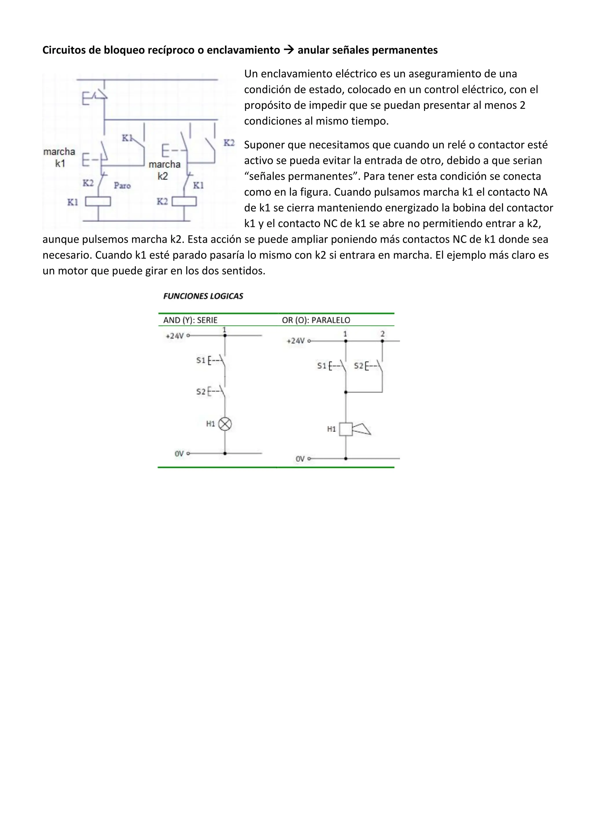 Circuitos de bloqueo recíproco o enclavamiento  anular señales permanentes
Un enclavamiento eléctrico es un aseguramiento de una
condición de estado, colocado en un control eléctrico, con el
propósito de impedir que se puedan presentar al menos 2
condiciones al mismo tiempo.
Suponer que necesitamos que cuando un relé o contactor esté
activo se pueda evitar la entrada de otro, debido a que serian
“señales permanentes”. Para tener esta condición se conecta
como en la figura. Cuando pulsamos marcha k1 el contacto NA
de k1 se cierra manteniendo energizado la bobina del contactor
k1 y el contacto NC de k1 se abre no permitiendo entrar a k2,
aunque pulsemos marcha k2. Esta acción se puede ampliar poniendo más contactos NC de k1 donde sea
necesario. Cuando k1 esté parado pasaría lo mismo con k2 si entrara en marcha. El ejemplo más claro es
un motor que puede girar en los dos sentidos.
 