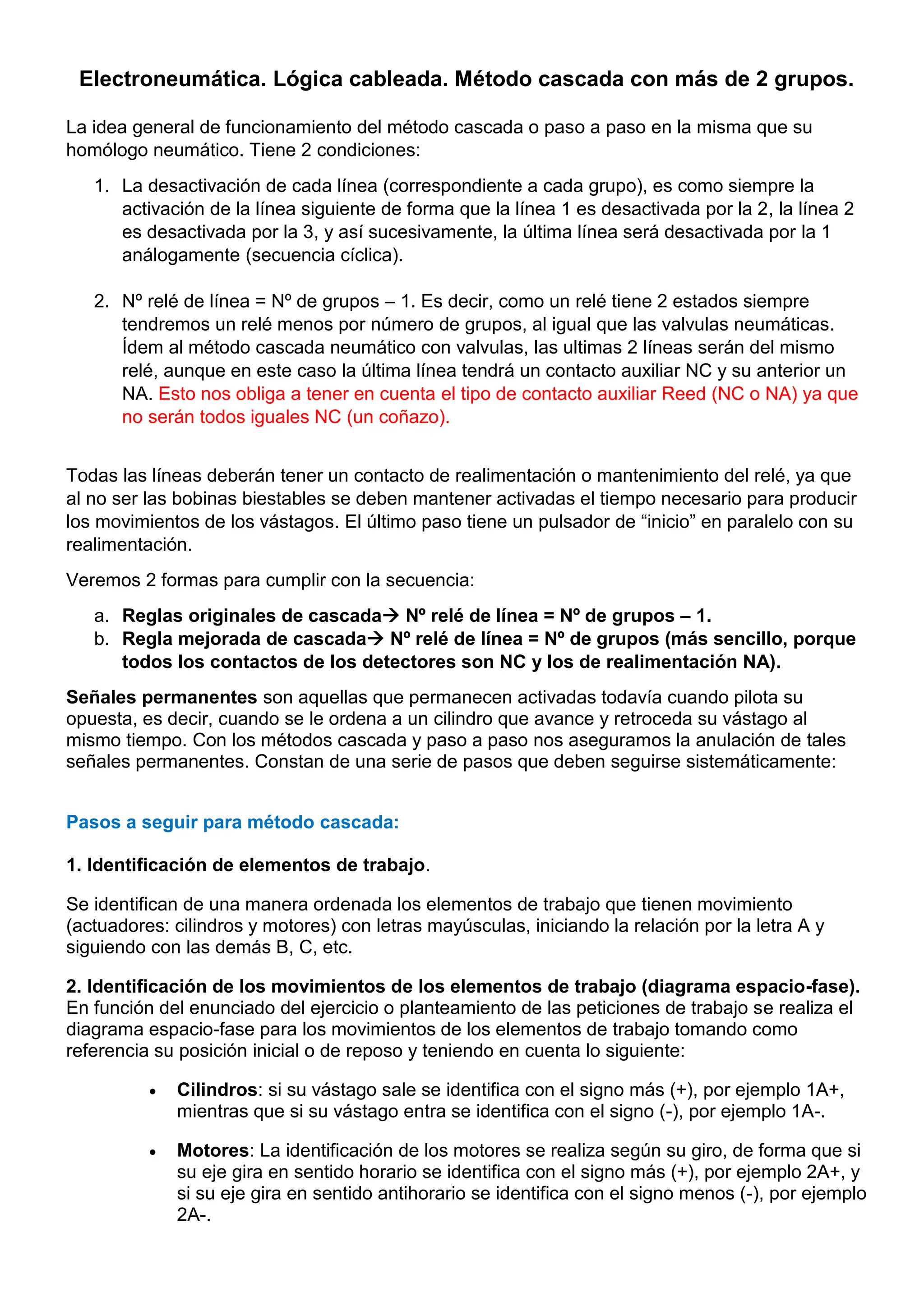 Electroneumática. Lógica cableada. Método cascada con más de 2 grupos.
La idea general de funcionamiento del método cascada o paso a paso en la misma que su
homólogo neumático. Tiene 2 condiciones:
1. La desactivación de cada línea (correspondiente a cada grupo), es como siempre la
activación de la línea siguiente de forma que la línea 1 es desactivada por la 2, la línea 2
es desactivada por la 3, y así sucesivamente, la última línea será desactivada por la 1
análogamente (secuencia cíclica).
2. Nº relé de línea = Nº de grupos – 1. Es decir, como un relé tiene 2 estados siempre
tendremos un relé menos por número de grupos, al igual que las valvulas neumáticas.
Ídem al método cascada neumático con valvulas, las ultimas 2 líneas serán del mismo
relé, aunque en este caso la última línea tendrá un contacto auxiliar NC y su anterior un
NA. Esto nos obliga a tener en cuenta el tipo de contacto auxiliar Reed (NC o NA) ya que
no serán todos iguales NC (un coñazo).
Todas las líneas deberán tener un contacto de realimentación o mantenimiento del relé, ya que
al no ser las bobinas biestables se deben mantener activadas el tiempo necesario para producir
los movimientos de los vástagos. El último paso tiene un pulsador de “inicio” en paralelo con su
realimentación.
Veremos 2 formas para cumplir con la secuencia:
a. Reglas originales de cascada Nº relé de línea = Nº de grupos – 1.
b. Regla mejorada de cascada Nº relé de línea = Nº de grupos (más sencillo, porque
todos los contactos de los detectores son NC y los de realimentación NA).
Señales permanentes son aquellas que permanecen activadas todavía cuando pilota su
opuesta, es decir, cuando se le ordena a un cilindro que avance y retroceda su vástago al
mismo tiempo. Con los métodos cascada y paso a paso nos aseguramos la anulación de tales
señales permanentes. Constan de una serie de pasos que deben seguirse sistemáticamente:
Pasos a seguir para método cascada:
1. Identificación de elementos de trabajo.
Se identifican de una manera ordenada los elementos de trabajo que tienen movimiento
(actuadores: cilindros y motores) con letras mayúsculas, iniciando la relación por la letra A y
siguiendo con las demás B, C, etc.
2. Identificación de los movimientos de los elementos de trabajo (diagrama espacio-fase).
En función del enunciado del ejercicio o planteamiento de las peticiones de trabajo se realiza el
diagrama espacio-fase para los movimientos de los elementos de trabajo tomando como
referencia su posición inicial o de reposo y teniendo en cuenta lo siguiente:
 Cilindros: si su vástago sale se identifica con el signo más (+), por ejemplo 1A+,
mientras que si su vástago entra se identifica con el signo (-), por ejemplo 1A-.
 Motores: La identificación de los motores se realiza según su giro, de forma que si
su eje gira en sentido horario se identifica con el signo más (+), por ejemplo 2A+, y
si su eje gira en sentido antihorario se identifica con el signo menos (-), por ejemplo
2A-.
 