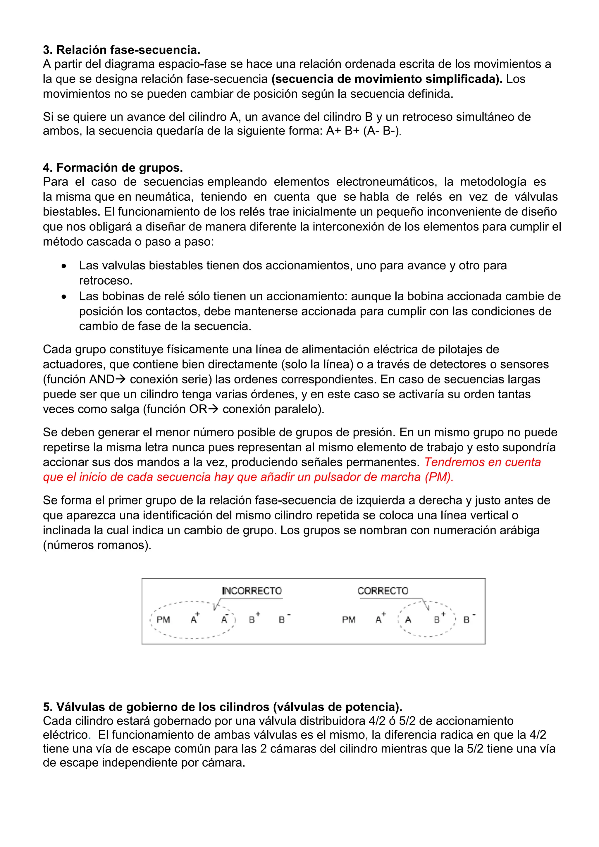3. Relación fase-secuencia.
A partir del diagrama espacio-fase se hace una relación ordenada escrita de los movimientos a
la que se designa relación fase-secuencia (secuencia de movimiento simplificada). Los
movimientos no se pueden cambiar de posición según la secuencia definida.
Si se quiere un avance del cilindro A, un avance del cilindro B y un retroceso simultáneo de
ambos, la secuencia quedaría de la siguiente forma: A+ B+ (A- B-).
4. Formación de grupos.
Para el caso de secuencias empleando elementos electroneumáticos, la metodología es
la misma que en neumática, teniendo en cuenta que se habla de relés en vez de válvulas
biestables. El funcionamiento de los relés trae inicialmente un pequeño inconveniente de diseño
que nos obligará a diseñar de manera diferente la interconexión de los elementos para cumplir el
método cascada o paso a paso:
 Las valvulas biestables tienen dos accionamientos, uno para avance y otro para
retroceso.
 Las bobinas de relé sólo tienen un accionamiento: aunque la bobina accionada cambie de
posición los contactos, debe mantenerse accionada para cumplir con las condiciones de
cambio de fase de la secuencia.
Cada grupo constituye físicamente una línea de alimentación eléctrica de pilotajes de
actuadores, que contiene bien directamente (solo la línea) o a través de detectores o sensores
(función AND conexión serie) las ordenes correspondientes. En caso de secuencias largas
puede ser que un cilindro tenga varias órdenes, y en este caso se activaría su orden tantas
veces como salga (función OR conexión paralelo).
Se deben generar el menor número posible de grupos de presión. En un mismo grupo no puede
repetirse la misma letra nunca pues representan al mismo elemento de trabajo y esto supondría
accionar sus dos mandos a la vez, produciendo señales permanentes. Tendremos en cuenta
que el inicio de cada secuencia hay que añadir un pulsador de marcha (PM).
Se forma el primer grupo de la relación fase-secuencia de izquierda a derecha y justo antes de
que aparezca una identificación del mismo cilindro repetida se coloca una línea vertical o
inclinada la cual indica un cambio de grupo. Los grupos se nombran con numeración arábiga
(números romanos).
5. Válvulas de gobierno de los cilindros (válvulas de potencia).
Cada cilindro estará gobernado por una válvula distribuidora 4/2 ó 5/2 de accionamiento
eléctrico. El funcionamiento de ambas válvulas es el mismo, la diferencia radica en que la 4/2
tiene una vía de escape común para las 2 cámaras del cilindro mientras que la 5/2 tiene una vía
de escape independiente por cámara.
 