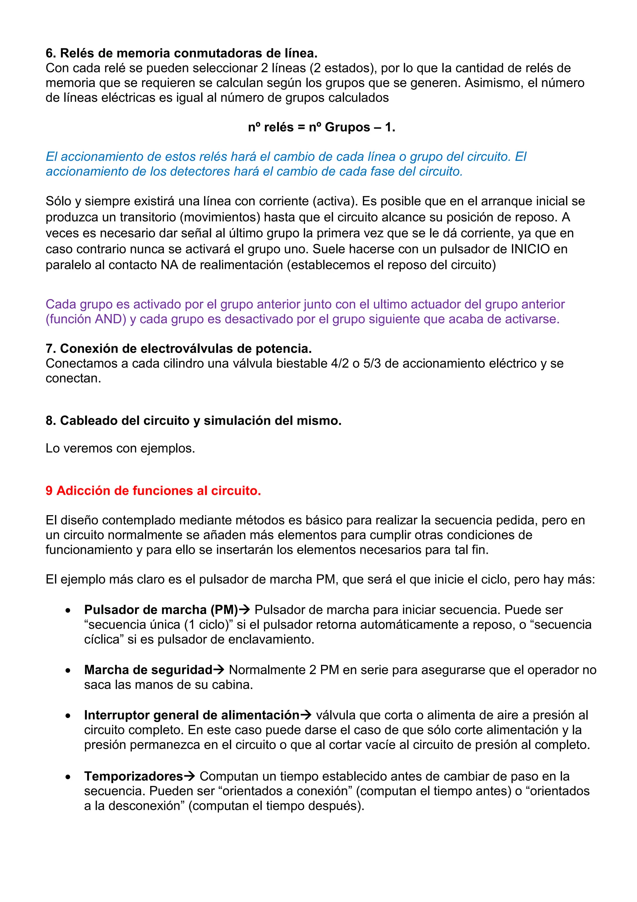 6. Relés de memoria conmutadoras de línea.
Con cada relé se pueden seleccionar 2 líneas (2 estados), por lo que la cantidad de relés de
memoria que se requieren se calculan según los grupos que se generen. Asimismo, el número
de líneas eléctricas es igual al número de grupos calculados
nº relés = nº Grupos – 1.
El accionamiento de estos relés hará el cambio de cada línea o grupo del circuito. El
accionamiento de los detectores hará el cambio de cada fase del circuito.
Sólo y siempre existirá una línea con corriente (activa). Es posible que en el arranque inicial se
produzca un transitorio (movimientos) hasta que el circuito alcance su posición de reposo. A
veces es necesario dar señal al último grupo la primera vez que se le dá corriente, ya que en
caso contrario nunca se activará el grupo uno. Suele hacerse con un pulsador de INICIO en
paralelo al contacto NA de realimentación (establecemos el reposo del circuito)
Cada grupo es activado por el grupo anterior junto con el ultimo actuador del grupo anterior
(función AND) y cada grupo es desactivado por el grupo siguiente que acaba de activarse.
7. Conexión de electroválvulas de potencia.
Conectamos a cada cilindro una válvula biestable 4/2 o 5/3 de accionamiento eléctrico y se
conectan.
8. Cableado del circuito y simulación del mismo.
Lo veremos con ejemplos.
9 Adicción de funciones al circuito.
El diseño contemplado mediante métodos es básico para realizar la secuencia pedida, pero en
un circuito normalmente se añaden más elementos para cumplir otras condiciones de
funcionamiento y para ello se insertarán los elementos necesarios para tal fin.
El ejemplo más claro es el pulsador de marcha PM, que será el que inicie el ciclo, pero hay más:
 Pulsador de marcha (PM) Pulsador de marcha para iniciar secuencia. Puede ser
“secuencia única (1 ciclo)” si el pulsador retorna automáticamente a reposo, o “secuencia
cíclica” si es pulsador de enclavamiento.
 Marcha de seguridad Normalmente 2 PM en serie para asegurarse que el operador no
saca las manos de su cabina.
 Interruptor general de alimentación válvula que corta o alimenta de aire a presión al
circuito completo. En este caso puede darse el caso de que sólo corte alimentación y la
presión permanezca en el circuito o que al cortar vacíe al circuito de presión al completo.
 Temporizadores Computan un tiempo establecido antes de cambiar de paso en la
secuencia. Pueden ser “orientados a conexión” (computan el tiempo antes) o “orientados
a la desconexión” (computan el tiempo después).
 
