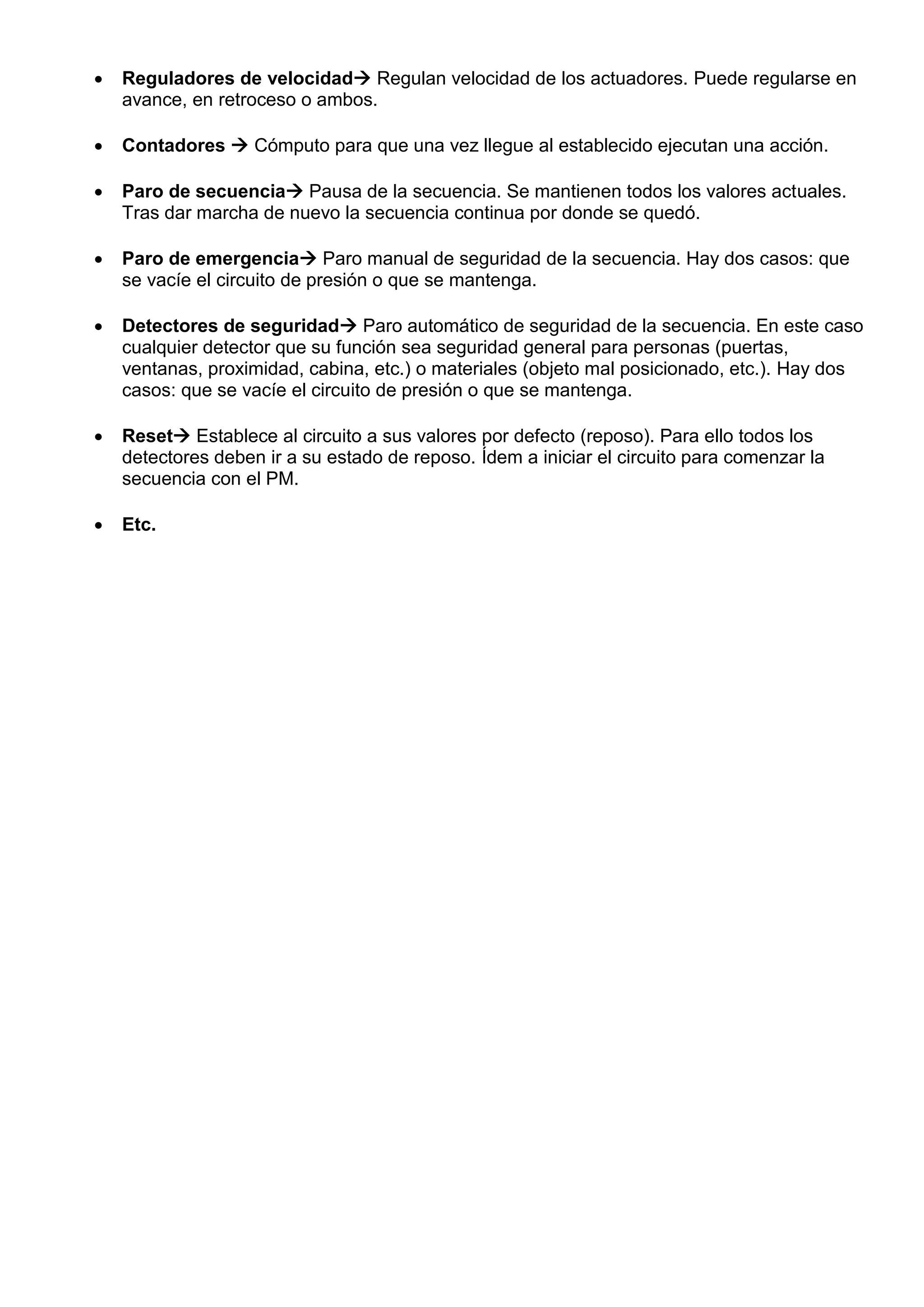  Reguladores de velocidad Regulan velocidad de los actuadores. Puede regularse en
avance, en retroceso o ambos.
 Contadores  Cómputo para que una vez llegue al establecido ejecutan una acción.
 Paro de secuencia Pausa de la secuencia. Se mantienen todos los valores actuales.
Tras dar marcha de nuevo la secuencia continua por donde se quedó.
 Paro de emergencia Paro manual de seguridad de la secuencia. Hay dos casos: que
se vacíe el circuito de presión o que se mantenga.
 Detectores de seguridad Paro automático de seguridad de la secuencia. En este caso
cualquier detector que su función sea seguridad general para personas (puertas,
ventanas, proximidad, cabina, etc.) o materiales (objeto mal posicionado, etc.). Hay dos
casos: que se vacíe el circuito de presión o que se mantenga.
 Reset Establece al circuito a sus valores por defecto (reposo). Para ello todos los
detectores deben ir a su estado de reposo. Ídem a iniciar el circuito para comenzar la
secuencia con el PM.
 Etc.
 