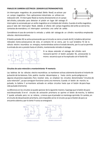 FINALES DE CARRERA ELÉCTRICOS (SENSOR ELECTROMAGNETICO)
Un interruptor magnético de proximidad (Relés Reed) se activan por
un campo magnético. Para aplicaciones industriales se utilizan con
indicación LED. El interruptor Reed se monta directamente en el cuerpo
del cilindro, colocados para detectar el pistón en lugar del vástago. El
interruptor es accionado por un anillo magnético en el émbolo del cilindro. Cuando el anillo magnético
pasa al lado del interruptor Reed, debido al efecto del campo magnético del anillo se cierran los
contactos de maniobra y el interruptor suministra una señal de salida.
Considérese el caso de controlar la entrada y salida del vástago de un cilindro neumático empleando
válvulas electroneumáticas.
El botón pulsador B2 se activa provocando que el circuito se cierre a través de K2, la bobina del primer
relevador. Como consecuencia de esto, el contacto K2 se cierra, por lo cual la bobina Y2 de la
válvula electro neumática se energiza, manteniéndose activo el estado derecho, por lo cual se permite
la entrada de aire a presión hasta el cilindro, manteniendo retraído el vástago.
Si se desea extender el vástago del cilindro será
necesario oprimir el botón pulsador B1, provocando la
misma secuencia que se ha explicado con el botón B2.
Circuitos de auto-retención o mantenimiento  memoria
Las bobinas de las válvulas electro-neumáticas se mantienen activas solamente durante el instante de
pulsación de los botones. Esto podría resultar desventajoso y hasta cierto punto peligroso en
algunas situaciones especiales. Para resolver esto, se emplean los circuitos denominados ”circuitos de
auto-retención”, ya que consiguen funcionar como una memoria. Cuando el botón de marcha es
pulsado, la bobina Y se mantiene activada en ambos circuitos hasta que el botón de paro haya
sido pulsado (memoria).
La diferencia en los circuitos se puede apreciar de la siguiente manera. Suponga que le botón de paro
está desactivado. Si en el circuito de activación prioritaria se oprime el botón de marcha, la bobina
Y queda activada pero no se retiene, a menos que el pulsador se mantenga oprimido. En cambio, en
el circuito de desactivación prioritario, será imposible cerrar el circuito ya que el botón de paro se
encuentra abierto y por lo tanto Y nunca se energizará.
 