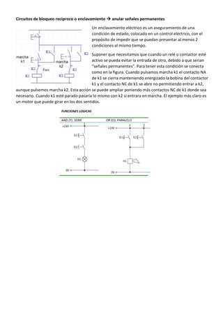 Circuitos de bloqueo recíproco o enclavamiento  anular señales permanentes
Un enclavamiento eléctrico es un aseguramiento de una
condición de estado, colocado en un control eléctrico, con el
propósito de impedir que se puedan presentar al menos 2
condiciones al mismo tiempo.
Suponer que necesitamos que cuando un relé o contactor esté
activo se pueda evitar la entrada de otro, debido a que serian
“señales permanentes”. Para tener esta condición se conecta
como en la figura. Cuando pulsamos marcha k1 el contacto NA
de k1 se cierra manteniendo energizado la bobina del contactor
k1 y el contacto NC de k1 se abre no permitiendo entrar a k2,
aunque pulsemos marcha k2. Esta acción se puede ampliar poniendo más contactos NC de k1 donde sea
necesario. Cuando k1 esté parado pasaría lo mismo con k2 si entrara en marcha. El ejemplo más claro es
un motor que puede girar en los dos sentidos.
 