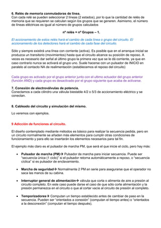 6. Relés de memoria conmutadoras de línea.
Con cada relé se pueden seleccionar 2 líneas (2 estados), por lo que la cantidad de relés de
memoria que se requieren se calculan según los grupos que se generen. Asimismo, el número
de líneas eléctricas es igual al número de grupos calculados
nº relés = nº Grupos – 1.
El accionamiento de estos relés hará el cambio de cada línea o grupo del circuito. El
accionamiento de los detectores hará el cambio de cada fase del circuito.
Sólo y siempre existirá una línea con corriente (activa). Es posible que en el arranque inicial se
produzca un transitorio (movimientos) hasta que el circuito alcance su posición de reposo. A
veces es necesario dar señal al último grupo la primera vez que se le dá corriente, ya que en
caso contrario nunca se activará el grupo uno. Suele hacerse con un pulsador de INICIO en
paralelo al contacto NA de realimentación (establecemos el reposo del circuito)
Cada grupo es activado por el grupo anterior junto con el ultimo actuador del grupo anterior
(función AND) y cada grupo es desactivado por el grupo siguiente que acaba de activarse.
7. Conexión de electroválvulas de potencia.
Conectamos a cada cilindro una válvula biestable 4/2 o 5/3 de accionamiento eléctrico y se
conectan.
8. Cableado del circuito y simulación del mismo.
Lo veremos con ejemplos.
9 Adicción de funciones al circuito.
El diseño contemplado mediante métodos es básico para realizar la secuencia pedida, pero en
un circuito normalmente se añaden más elementos para cumplir otras condiciones de
funcionamiento y para ello se insertarán los elementos necesarios para tal fin.
El ejemplo más claro es el pulsador de marcha PM, que será el que inicie el ciclo, pero hay más:
 Pulsador de marcha (PM) Pulsador de marcha para iniciar secuencia. Puede ser
“secuencia única (1 ciclo)” si el pulsador retorna automáticamente a reposo, o “secuencia
cíclica” si es pulsador de enclavamiento.
 Marcha de seguridad Normalmente 2 PM en serie para asegurarse que el operador no
saca las manos de su cabina.
 Interruptor general de alimentación válvula que corta o alimenta de aire a presión al
circuito completo. En este caso puede darse el caso de que sólo corte alimentación y la
presión permanezca en el circuito o que al cortar vacíe al circuito de presión al completo.
 Temporizadores Computan un tiempo establecido antes de cambiar de paso en la
secuencia. Pueden ser “orientados a conexión” (computan el tiempo antes) o “orientados
a la desconexión” (computan el tiempo después).
 
