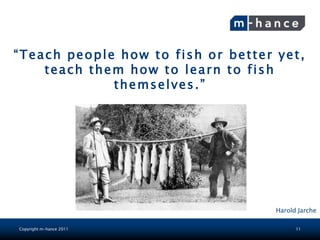 “Teach people how to fish or better yet,
    teach them how to learn to fish
             themselves.”




                                    Harold Jarche

Copyright m-hance 2011                    11
 