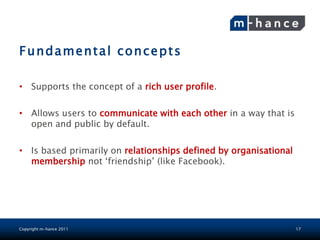 Fundamental concepts

• Supports the concept of a rich user profile.

• Allows users to communicate with each other in a way that is
  open and public by default.

• Is based primarily on relationships defined by organisational
  membership not „friendship‟ (like Facebook).




Copyright m-hance 2011                                            17
 