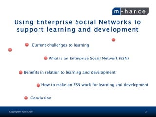 Using Enterprise Social Networks to
              Today’sa n d d e v e l o p m e n t
    support learning
                       lesson
              Enterprise Social Networks
                    Current challenges to learning


                            What is an Enterprise Social Network (ESN)


             Benefits in relation to learning and development


                         How to make an ESN work for learning and development


                   Conclusion


Copyright m-hance 2011                                                     2
 