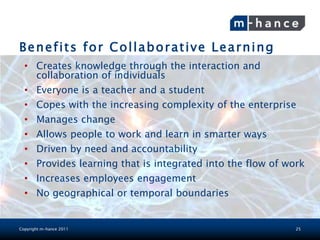 Benefits for Collaborative Learning
  • Creates knowledge through the interaction and
    collaboration of individuals
  • Everyone is a teacher and a student
  • Copes with the increasing complexity of the enterprise
  • Manages change
  • Allows people to work and learn in smarter ways
  • Driven by need and accountability
  • Provides learning that is integrated into the flow of work
  • Increases employees engagement
  • No geographical or temporal boundaries


Copyright m-hance 2011                                      25
 