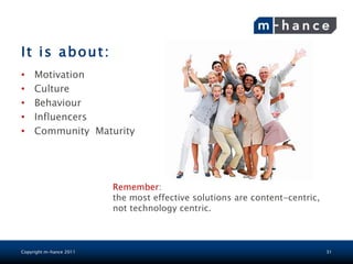 It is about:
•    Motivation
•    Culture
•    Behaviour
•    Influencers
•    Community Maturity




                         Remember:
                         the most effective solutions are content-centric,
                         not technology centric.



Copyright m-hance 2011                                                       31
 