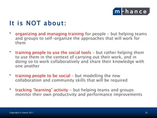 It is NOT about:
•    organizing and managing training for people – but helping teams
     and groups to self-organize the approaches that will work for
     them

•    training people to use the social tools – but rather helping them
     to use them in the context of carrying out their work, and in
     doing so to work collaboratively and share their knowledge with
     one another

•    training people to be social – but modelling the new
     collaboration and community skills that will be required

•    tracking “learning” activity - but helping teams and groups
     monitor their own productivity and performance improvements



Copyright m-hance 2011                                                   32
 