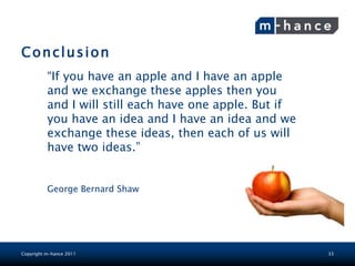 Conclusion
          “If you have an apple and I have an apple
          and we exchange these apples then you
          and I will still each have one apple. But if
          you have an idea and I have an idea and we
          exchange these ideas, then each of us will
          have two ideas.”


          George Bernard Shaw




Copyright m-hance 2011                                   33
 