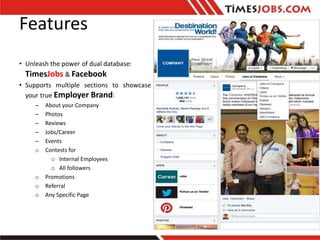 Features
o Post and Manage Jobs with TimesJobs Job
Posting Service.
o Get Job Applications both from TimesJobs and
FB user...