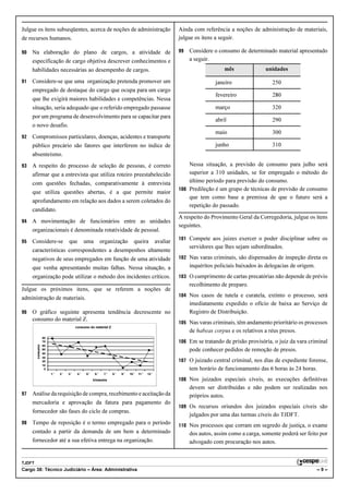Julgue os itens subseqüentes, acerca de noções de administração                                     Ainda com referência a noções de administração de materiais,
de recursos humanos.                                                                                julgue os itens a seguir.

90   Na elaboração do plano de cargos, a atividade de                                               99   Considere o consumo de determinado material apresentado
     especificação de cargo objetiva descrever conhecimentos e                                           a seguir.
     habilidades necessárias ao desempenho de cargos.                                                                   mês              unidades

91   Considere-se que uma organização pretenda promover um                                                          janeiro                 250
     empregado de destaque do cargo que ocupa para um cargo
                                                                                                                    fevereiro               280
     que lhe exigirá maiores habilidades e competências. Nessa
     situação, seria adequado que o referido empregado passasse                                                     março                   320
     por um programa de desenvolvimento para se capacitar para
                                                                                                                    abril                   290
     o novo desafio.
                                                                                                                    maio                    300
92   Compromissos particulares, doenças, acidentes e transporte
     público precário são fatores que interferem no índice de                                                       junho                   310
     absenteísmo.
93   A respeito do processo de seleção de pessoas, é correto                                            Nessa situação, a previsão de consumo para julho será
     afirmar que a entrevista que utiliza roteiro preestabelecido                                       superior a 310 unidades, se for empregado o método do
     com questões fechadas, comparativamente à entrevista                                               último período para previsão do consumo.
                                                                                                    100 Predileção é um grupo de técnicas de previsão de consumo
     que utiliza questões abertas, é a que permite maior
                                                                                                        que tem como base a premissa de que o futuro será a
     aprofundamento em relação aos dados a serem coletados do
                                                                                                        repetição do passado.
     candidato.
                                                                                                    A respeito do Provimento Geral da Corregedoria, julgue os itens
94   A movimentação de funcionários entre as unidades
                                                                                                    seguintes.
     organizacionais é denominada rotatividade de pessoal.
                                                                                                    101 Compete aos juízes exercer o poder disciplinar sobre os
95   Considere-se                que        uma        organização        queira          avaliar
                                                                                                         servidores que lhes sejam subordinados.
     características correspondentes a desempenhos altamente
     negativos de seus empregados em função de uma atividade                                        102 Nas varas criminais, são dispensados de inspeção direta os
     que venha apresentando muitas falhas. Nessa situação, a                                             inquéritos policiais baixados às delegacias de origem.
     organização pode utilizar o método dos incidentes críticos.                                    103 O cumprimento de cartas precatórias não depende de prévio
                                                                                                         recolhimento de preparo.
Julgue os próximos itens, que se referem a noções de
                                                                                                    104 Nos casos de tutela e curatela, extinto o processo, será
administração de materiais.
                                                                                                         imediatamente expedido o ofício de baixa ao Serviço de
96   O gráfico seguinte apresenta tendência decrescente no                                               Registro de Distribuição.
     consumo do material Z.
                                                                                                    105 Nas varas criminais, têm andamento prioritário os processos
                                      consumo do material Z
                                      Consumo do material Z
                                                                                                         de habeas corpus e os relativos a réus presos.
                  80
                  70                                                                                106 Em se tratando de prisão provisória, o juiz da vara criminal
                  60
        consumo




                  50                                                                                     pode conhecer pedidos de remoção de presos.
                  40
                  30
                  20                                                                                107 O juizado central criminal, nos dias de expediente forense,
                  10
                   0                                                                                     tem horário de funcionamento das 6 horas às 24 horas.
                        o    o    o     o    o     o     o     o    o     o     o     o
                       1.
                       1º   2º
                            2.   3º
                                 3.    4º
                                       4.   5º
                                            5.    6º
                                                  6.    7º
                                                        7.    8º
                                                              8.   9º
                                                                   9.   10º
                                                                        10.   11º
                                                                              11.   12º
                                                                                    12.

                                                 trimestre
                                                 Trimestre                                          108 Nos juizados especiais cíveis, as execuções definitivas
                                                                                                         devem ser distribuídas e não podem ser realizadas nos
97   Análise da requisição de compra, recebimento e aceitação da                                         próprios autos.
     mercadoria e aprovação da fatura para pagamento do
                                                                                                    109 Os recursos oriundos dos juizados especiais cíveis são
     fornecedor são fases do ciclo de compras.
                                                                                                         julgados por uma das turmas cíveis do TJDFT.
98   Tempo de reposição é o termo empregado para o período                                          110 Nos processos que corram em segredo de justiça, o exame
     contado a partir da demanda de um bem a determinado                                                 dos autos, assim como a carga, somente poderá ser feito por
     fornecedor até a sua efetiva entrega na organização.                                                advogado com procuração nos autos.


TJDFT
Cargo 38: Técnico Judiciário – Área: Administrativa                                                                                                               –9–
 