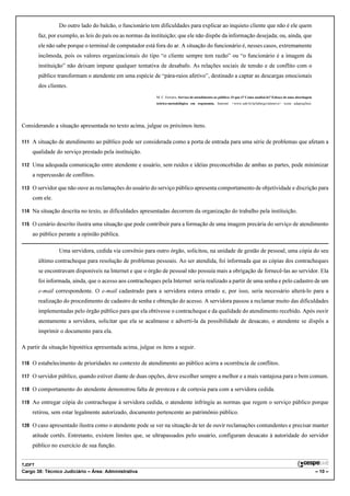 Do outro lado do balcão, o funcionário tem dificuldades para explicar ao inquieto cliente que não é ele quem
        faz, por exemplo, as leis do país ou as normas da instituição; que ele não dispõe da informação desejada; ou, ainda, que
        ele não sabe porque o terminal de computador está fora do ar. A situação do funcionário é, nesses casos, extremamente
        incômoda, pois os valores organizacionais do tipo “o cliente sempre tem razão” ou “o funcionário é a imagem da
        instituição” não deixam impune qualquer tentativa de desabafo. As relações sociais de tensão e de conflito com o
        público transformam o atendente em uma espécie de “pára-raios afetivo”, destinado a captar as descargas emocionais
        dos clientes.
                                                           M. C. Ferreira. Serviço de atendimento ao público: O que é? Como analisá-lo? Esboço de uma abordagem
                                                           teórico-metodológica em ergonomia. Internet: <www.unb.br/ip/labergo/sitenovo> (com adaptações).




Considerando a situação apresentada no texto acima, julgue os próximos itens.

111 A situação de atendimento ao público pode ser considerada como a porta de entrada para uma série de problemas que afetam a
    qualidade do serviço prestado pela instituição.

112 Uma adequada comunicação entre atendente e usuário, sem ruídos e idéias preconcebidas de ambas as partes, pode minimizar
    a repercussão de conflitos.

113 O servidor que não ouve as reclamações do usuário do serviço público apresenta comportamento de objetividade e discrição para
    com ele.

114 Na situação descrita no texto, as dificuldades apresentadas decorrem da organização do trabalho pela instituição.

115 O cenário descrito ilustra uma situação que pode contribuir para a formação de uma imagem precária do serviço de atendimento
    ao público perante a opinião pública.

                 Uma servidora, cedida via convênio para outro órgão, solicitou, na unidade de gestão de pessoal, uma cópia do seu
        último contracheque para resolução de problemas pessoais. Ao ser atendida, foi informada que as cópias dos contracheques
        se encontravam disponíveis na Internet e que o órgão de pessoal não possuía mais a obrigação de fornecê-las ao servidor. Ela
        foi informada, ainda, que o acesso aos contracheques pela Internet seria realizado a partir de uma senha e pelo cadastro de um
        e-mail correspondente. O e-mail cadastrado para a servidora estava errado e, por isso, seria necessário alterá-lo para a
        realização do procedimento de cadastro de senha e obtenção do acesso. A servidora passou a reclamar muito das dificuldades
        implementadas pelo órgão público para que ela obtivesse o contracheque e da qualidade do atendimento recebido. Após ouvir
        atentamente a servidora, solicitar que ela se acalmasse e adverti-la da possibilidade de desacato, o atendente se dispôs a
        imprimir o documento para ela.

A partir da situação hipotética apresentada acima, julgue os itens a seguir.

116 O estabelecimento de prioridades no contexto de atendimento ao público acirra a ocorrência de conflitos.

117 O servidor público, quando estiver diante de duas opções, deve escolher sempre a melhor e a mais vantajosa para o bem comum.

118 O comportamento do atendente demonstrou falta de presteza e de cortesia para com a servidora cedida.

119 Ao entregar cópia do contracheque à servidora cedida, o atendente infringiu as normas que regem o serviço público porque
    retirou, sem estar legalmente autorizado, documento pertencente ao patrimônio público.

120 O caso apresentado ilustra como o atendente pode se ver na situação de ter de ouvir reclamações contundentes e precisar manter
    atitude cortês. Entretanto, existem limites que, se ultrapassados pelo usuário, configuram desacato à autoridade do servidor
    público no exercício de sua função.


TJDFT
Cargo 38: Técnico Judiciário – Área: Administrativa                                                                                                               – 10 –
 