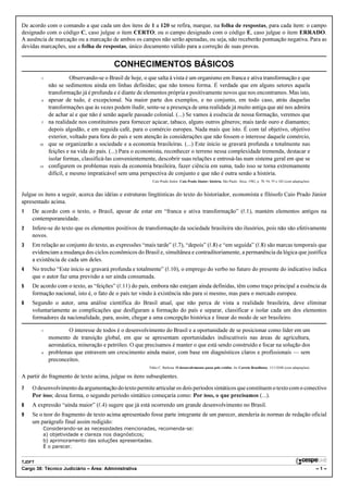 De acordo com o comando a que cada um dos itens de 1 a 120 se refira, marque, na folha de respostas, para cada item: o campo
designado com o código C, caso julgue o item CERTO; ou o campo designado com o código E, caso julgue o item ERRADO.
A ausência de marcação ou a marcação de ambos os campos não serão apenadas, ou seja, não receberão pontuação negativa. Para as
devidas marcações, use a folha de respostas, único documento válido para a correção de suas provas.


                                           CONHECIMENTOS BÁSICOS
         1                Observando-se o Brasil de hoje, o que salta à vista é um organismo em franca e ativa transformação e que
               não se sedimentou ainda em linhas definidas; que não tomou forma. É verdade que em alguns setores aquela
               transformação já é profunda e é diante de elementos própria e positivamente novos que nos encontramos. Mas isto,
         4     apesar de tudo, é excepcional. Na maior parte dos exemplos, e no conjunto, em todo caso, atrás daquelas
               transformações que às vezes podem iludir, sente-se a presença de uma realidade já muito antiga que até nos admira
               de achar aí e que não é senão aquele passado colonial. (...) Se vamos à essência de nossa formação, veremos que
         7     na realidade nos constituímos para fornecer açúcar, tabaco, alguns outros gêneros; mais tarde ouro e diamantes;
               depois algodão, e em seguida café, para o comércio europeu. Nada mais que isto. É com tal objetivo, objetivo
               exterior, voltado para fora do país e sem atenção às considerações que não fossem o interesse daquele comércio,
        10     que se organizarão a sociedade e a economia brasileiras. (...) Este início se gravará profunda e totalmente nas
               feições e na vida do país. (...) Para o economista, reconhecer o terreno nessa complexidade tremenda, destacar e
               isolar formas, classificá-las convenientemente, descobrir suas relações e entrosá-las num sistema geral em que se
        13     configurem os problemas reais da economia brasileira, fazer ciência em suma, tudo isso se torna extremamente
               difícil, e mesmo impraticável sem uma perspectiva de conjunto e que não é outra senão a história.
                                                             Caio Prado Júnior. Caio Prado Júnior: história. São Paulo: Ática, 1982, p. 78, 94, 95 e 182 (com adaptações).


Julgue os itens a seguir, acerca das idéias e estruturas lingüísticas do texto do historiador, economista e filósofo Caio Prado Júnior
apresentado acima.
1   De acordo com o texto, o Brasil, apesar de estar em “franca e ativa transformação” (R.1), mantém elementos antigos na
    contemporaneidade.
2   Infere-se do texto que os elementos positivos de transformação da sociedade brasileira são ilusórios, pois não são efetivamente
    novos.
3   Em relação ao conjunto do texto, as expressões “mais tarde” (R.7), “depois” (R.8) e “em seguida” (R.8) são marcas temporais que
    evidenciam a mudança dos ciclos econômicos do Brasil e, simultânea e contraditoriamente, a permanência da lógica que justifica
    a existência de cada um deles.
4   No trecho “Este início se gravará profunda e totalmente” (R.10), o emprego do verbo no futuro do presente do indicativo indica
    que o autor faz uma previsão a ser ainda consumada.
5   De acordo com o texto, as “feições” (R.11) do país, embora não estejam ainda definidas, têm como traço principal a essência da
    formação nacional, isto é, o fato de o país ter vindo à existência não para si mesmo, mas para o mercado europeu.
6   Segundo o autor, uma análise científica do Brasil atual, que não perca de vista a realidade brasileira, deve eliminar
    voluntariamente as complicações que desfiguram a formação do país e separar, classificar e isolar cada um dos elementos
    formadores da nacionalidade, para, assim, chegar a uma concepção histórica e linear do modo de ser brasileiro.

         1             O interesse de todos é o desenvolvimento do Brasil e a oportunidade de se posicionar como líder em um
               momento de transição global, em que se apresentam oportunidades indiscutíveis nas áreas de agricultura,
               aeronáutica, mineração e petróleo. O que precisamos é manter o que está sendo construído e focar na solução dos
         4     problemas que entravem um crescimento ainda maior, com base em diagnósticos claros e profissionais — sem
               preconceitos.
                                                           Fábio C. Barbosa. O desenvolvimento passa pelo crédito. In: Correio Braziliense, 13/1/2008 (com adaptações).

A partir do fragmento de texto acima, julgue os itens subseqüentes.

7   O desenvolvimento da argumentação do texto permite articular os dois períodos sintáticos que constituem o texto com o conectivo
    Por isso; dessa forma, o segundo período sintático começaria como: Por isso, o que precisamos (...).
8   A expressão “ainda maior” (R.4) sugere que já está ocorrendo um grande desenvolvimento no Brasil.
9   Se o teor do fragmento de texto acima apresentado fosse parte integrante de um parecer, atenderia às normas de redação oficial
    um parágrafo final assim redigido:
             Considerando-se as necessidades mencionadas, recomenda-se:
             a) objetividade e clareza nos diagnósticos;
             b) aprimoramento das soluções apresentadas.
             É o parecer.


TJDFT
Cargo 38: Técnico Judiciário – Área: Administrativa                                                                                                                          –1–
 
