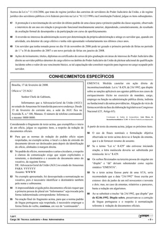 Acerca da Lei n.º 11.416/2006, que trata do regime jurídico das carreiras de servidores do Poder Judiciário da União, e do regime
jurídico dos servidores públicos civis federais previsto na Lei n.º 8.112/1990 e na Constituição Federal, julgue os itens subseqüentes.

47   A promoção é a movimentação do servidor do último padrão de uma classe para o primeiro padrão da classe seguinte, observado
     o interstício de um ano em relação à progressão funcional imediatamente anterior, dependendo, cumulativamente, do resultado
     de avaliação formal de desempenho e da participação em curso de aperfeiçoamento.

48   A reversão no interesse da administração ocorre por determinação da própria administração e atinge ex-servidor que, quando em
     atividade, era detentor de cargo efetivo e tenha sido aposentado voluntariamente nos últimos cinco anos.
49   Um servidor que tenha tomado posse no dia 10 de novembro de 2006 pode ter gozado o primeiro período de férias no período
     de 1.º a 30 de dezembro de 2007 e um novo período de férias em janeiro de 2008.

50   Ações de treinamento, títulos, diplomas ou certificados de cursos de pós-graduação em áreas de interesse do Poder Judiciário dão
     direito ao servidor público detentor de cargo efetivo no âmbito do Poder Judiciário da União de pleitear adicional de qualificação
     incidente sobre o valor do seu vencimento básico, se tal capacitação não constituir requisito para ingresso no cargo ocupado pelo
     servidor.

                                      CONHECIMENTOS ESPECÍFICOS
                                                                         EMENTA: Medida cautelar em ação direta de
 Brasília, 17 de fevereiro de 2008.
                                                                         inconstitucionalidade. Lei n.o 8.429, de 2/6/1992, que dispõe
 Ofício n.º 25/AGU                                                       sobre as sanções aplicáveis aos agentes públicos nos casos de
                                                                         enriquecimento ilícito no exercício de mandato, cargo,
          Senhor Chefe de Gabinete,
                                                                         emprego ou função na administração pública direta, indireta
          Informamos que a Advocacia-Geral da União (AGU)                ou fundacional e dá outras providências. Alegação de vício de
 no estado do Amazonas foi transferida para novo endereço. Desde         forma ocorrido na fase de elaboração legislativa no Congresso
 15 de fevereiro do corrente ano, a sede da AGU fica na                  Nacional (CF, Artigo 65).
 Avenida X, n.º 100, Manaus. O número de telefone continuando
 o mesmo: 0000 0000.                                                                       Coordenação de Análise de Jurisprudência. Ação Direta de
                                                                                           Inconstitucionalidade n.o 2.182 – 6. Distrito Federal (com adaptações).


Considerando o fragmento de texto acima, que exemplifica o início
de um ofício, julgue os seguintes itens, a respeito da redação de        A partir do texto da ementa acima, julgue os próximos itens.
documentos oficiais.
                                                                         56   O uso de frases nominais e formulação objetiva
51   Para que as normas de redação do padrão ofício sejam                     observada no texto acima deve-se à função da ementa,
     respeitadas, no exemplo acima, o local e a data de emissão do            que é a de fornecer resumo do assunto.
     documento devem ser deslocados para depois da identificação
     do ofício, alinhados à margem direita.                              57   Se o termo “Lei n.o 8.429” não estivesse iniciando
52   No padrão de ofícios, memorandos e cartas-circulares, o respeito         oração, a letra maiúscula deveria ser substituída por
     à clareza da comunicação exige que sejam explicitados o                  minúscula: lei n.o 8.429.
     remetente, o destinatário e o assunto do documento antes do         58   Os verbos flexionados na terceira pessoa do singular em
     vocativo, da seguinte forma:
                                                                              “dispõe” e “dá” deixam subentender como sujeito
     DE: Advocacia-Geral da União (AGU) no estado do Amazonas
     PARA: YYYYYY                                                             sintático “EMENTA”.
     Assunto: WWWW                                                       59   Se o texto acima fizesse parte de uma ATA, seria
53   No exemplo apresentado, foi desrespeitada a normatização no              recomendado que a data “2/6/1992” fosse escrita por
     vocativo, pois é necessário identificar o destinatário também            extenso: dois de junho de um mil novecentos e noventa
     pelo nome e sobrenome.                                                   e dois; mas, no caso de ementas, relatórios e pareceres,
54   A impessoalidade exigida pelos documentos oficiais requer que            basta a redação em algarismos.
     a primeira pessoa do plural em “Informamos” seja trocada pela
     forma indeterminada correspondente: Informa-se.                     60   Ao se substituir o trecho “de 2/6/1992, que dispõe” por
                                                                              de 02.06.1992. Dispõe sobre, preservam-se a correção
55   Na oração final do fragmento acima, para que a norma padrão
     de língua portuguesa seja respeitada, é necessário empregar a            de língua portuguesa e o respeito à normatização
     forma finita do verbo, continua, em vez de “continuando”.                referente à redação de documentos oficiais.


TJDFT
Cargo 38: Técnico Judiciário – Área: Administrativa                                                                                                       –5–
 