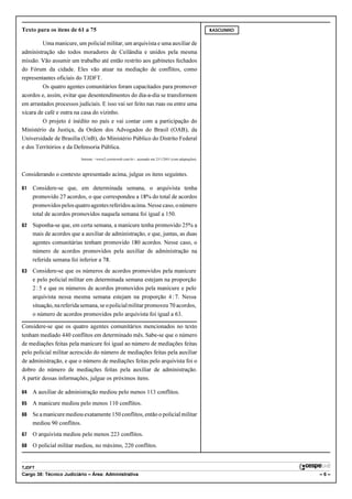 Texto para os itens de 61 a 75                                                                          RASCUNHO


         Uma manicure, um policial militar, um arquivista e uma auxiliar de
administração são todos moradores de Ceilândia e unidos pela mesma
missão. Vão assumir um trabalho até então restrito aos gabinetes fechados
do Fórum da cidade. Eles vão atuar na mediação de conflitos, como
representantes oficiais do TJDFT.
         Os quatro agentes comunitários foram capacitados para promover
acordos e, assim, evitar que desentendimentos do dia-a-dia se transformem
em arrastados processos judiciais. E isso vai ser feito nas ruas ou entre uma
xícara de café e outra na casa do vizinho.
         O projeto é inédito no país e vai contar com a participação do
Ministério da Justiça, da Ordem dos Advogados do Brasil (OAB), da
Universidade de Brasília (UnB), do Ministério Público do Distrito Federal
e dos Territórios e da Defensoria Pública.
                          Internet: <www2.correioweb.com.br>, acessado em 23/1/2001 (com adaptações).



Considerando o contexto apresentado acima, julgue os itens seguintes.

61   Considere-se que, em determinada semana, o arquivista tenha
     promovido 27 acordos, o que correspondeu a 18% do total de acordos
     promovidos pelos quatro agentes referidos acima. Nesse caso, o número
     total de acordos promovidos naquela semana foi igual a 150.
62   Suponha-se que, em certa semana, a manicure tenha promovido 25% a
     mais de acordos que a auxiliar de administração, e que, juntas, as duas
     agentes comunitárias tenham promovido 180 acordos. Nesse caso, o
     número de acordos promovidos pela auxiliar de administração na
     referida semana foi inferior a 78.
63   Considere-se que os números de acordos promovidos pela manicure
     e pelo policial militar em determinada semana estejam na proporção
     2 : 5 e que os números de acordos promovidos pela manicure e pelo
     arquivista nessa mesma semana estejam na proporção 4 : 7. Nessa
     situação, na referida semana, se o policial militar promoveu 70 acordos,
     o número de acordos promovidos pelo arquivista foi igual a 63.

Considere-se que os quatro agentes comunitários mencionados no texto
tenham mediado 440 conflitos em determinado mês. Sabe-se que o número
de mediações feitas pela manicure foi igual ao número de mediações feitas
pelo policial militar acrescido do número de mediações feitas pela auxiliar
de administração, e que o número de mediações feitas pelo arquivista foi o
dobro do número de mediações feitas pela auxiliar de administração.
A partir dessas informações, julgue os próximos itens.

64   A auxiliar de administração mediou pelo menos 113 conflitos.
65   A manicure mediou pelo menos 110 conflitos.
66   Se a manicure mediou exatamente 150 conflitos, então o policial militar
     mediou 90 conflitos.
67   O arquivista mediou pelo menos 223 conflitos.
68   O policial militar mediou, no máximo, 220 conflitos.


TJDFT
Cargo 38: Técnico Judiciário – Área: Administrativa                                                                –6–
 