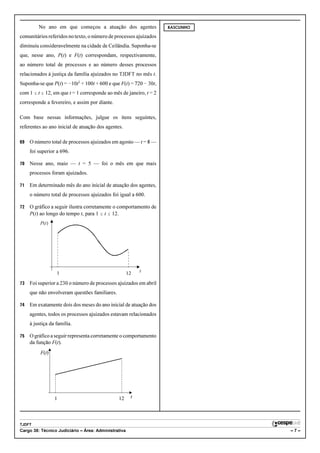 No ano em que começou a atuação dos agentes                RASCUNHO

comunitários referidos no texto, o número de processos ajuizados
diminuiu consideravelmente na cidade de Ceilândia. Suponha-se
que, nesse ano, P(t) e F(t) correspondam, respectivamente,
ao número total de processos e ao número desses processos
relacionados à justiça da família ajuizados no TJDFT no mês t.
Suponha-se que P(t) = !10t2 + 100t + 600 e que F(t) = 720 ! 30t,
com 1 # t # 12, em que t = 1 corresponde ao mês de janeiro, t = 2
corresponde a fevereiro, e assim por diante.

Com base nessas informações, julgue os itens seguintes,
referentes ao ano inicial de atuação dos agentes.

69   O número total de processos ajuizados em agosto — t = 8 —
     foi superior a 696.

70   Nesse ano, maio — t = 5 — foi o mês em que mais
     processos foram ajuizados.

71   Em determinado mês do ano inicial de atuação dos agentes,
     o número total de processos ajuizados foi igual a 600.

72   O gráfico a seguir ilustra corretamente o comportamento de
     P(t) ao longo do tempo t, para 1 # t # 12.
          P(t)




                  1                                   12   t

73   Foi superior a 230 o número de processos ajuizados em abril
     que não envolveram questões familiares.

74   Em exatamente dois dos meses do ano inicial de atuação dos
     agentes, todos os processos ajuizados estavam relacionados
     à justiça da família.

75   O gráfico a seguir representa corretamente o comportamento
     da função F(t).
          F(t)




                 1                             12      t




TJDFT
Cargo 38: Técnico Judiciário – Área: Administrativa                            –7–
 