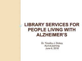 LIBRARY SERVICES FOR
PEOPLE LIVING WITH
ALZHEIMER’S
Dr. Timothy J. Dickey
ALA eLearning
June 6, 2018
 